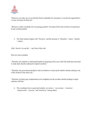 ‘Moreover, not only can we say that fast food is unhealthy for consumers, it can also be argued that is
a waste of money for them too’.
‘Moreover, while everybody else was going go parties, Tim spent all his time at home revising hence
he got excellent grades.’
5. The forth sentence begins with ‘Therefore’ and the structure is ‘Therefore + clause + thereby
+ clause’.
After ‘thereby’we use the ‘…ing’ form of the verb.
Here are some examples.
‘Therefore, his inability to understand English in beginning of his stay in the UK made him motivated
to study hard, thereby making his English excellent.’
‘Therefore, the government decided to start an initiative to clean up the suburb, thereby making it one
of the cleanest in the entire city.’
‘Therefore, he had to pay compensation to his neighbour for the accident, thereby helping to repair
relations with him.’
6. The vocabulary here is good and includes ‘prevalence’, ‘necessitates’, ‘transition’,
‘indispensable’, ‘exposure’ and ‘familiarize’ among others.
 