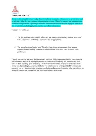 THIRD PARAGRAPH
However, it is crucial to acknowledge the potential risks associated with excessive screen time, such
as sedentary lifestyles and exposure to inappropriate content. Therefore, parents and educators must
establish clear guidelines regarding screen time limits and ensure that children engage in a balanced
mix of activities, including physical exercise and offline interactions.
There are two sentences.
1. The first sentence starts off with ‘However’ and uses good vocabulary such as ‘associated
with’, ‘excessive’, ‘sedentary’, ‘exposure’ and ‘inappropriate’.
2. The second sentence begins with ‘Therefore’and of course once again there is more
sophisticated vocabulary. This time examples include ‘educators’ and ‘establish clear
guidelines’.
There is not much to add here. We have already read four different essays and either consciously or
subconsciously we will be developing a sense of what sort of vocabulary and structures are used,
some of them recurring quite frequently. The more and more sample essays you read or the more
formal non-fiction English you read the better you will become at writing an IELTS writing task 2
answer if you pay attention to the structure, vocabulary and grammar (including what prepositions go
with which words, the collocations and individual sentence structures).
 
