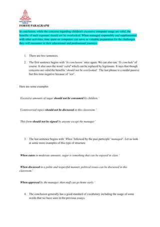 FORTH PARAGRAPH
In conclusion, while the concerns regarding children's excessive computer usage are valid, the
benefits of such exposure should not be overlooked. When managed responsibly and supplemented
with other activities, time spent on computers can serve as valuable preparation for the challenges
they will encounter in their educational and professional journeys.
1. There are two sentences.
2. The first sentence begins with ‘In conclusion’ once again. We can also use ‘To conclude’ of
course. It also uses the word ‘valid’ which can be replaced by legitimate. It says that though
concerns are valid the benefits ‘should not be overlooked’. The last phrase is a modal passive
but this time negative because of ‘not’.
Here are some examples
‘Excessive amounts of sugar should not be consumed by children.’
‘Controversial topics should not be discussed in this classroom.’
‘This form should not be signed by anyone except the manager.’
3. The last sentence begins with ‘When’followed by the past participle ‘managed’. Let us look
at some more examples of this type of structure.
‘When eaten in moderate amounts, sugar is something that can be enjoyed in class.’
‘When discussed in a polite and respectful manner, political issues can be discussed in this
classroom.’
‘When approved by the manager, then staff can go home early.’
4. The conclusion generally has a good standard of vocabulary including the usage of some
words that we have seen in the previous essays.
 