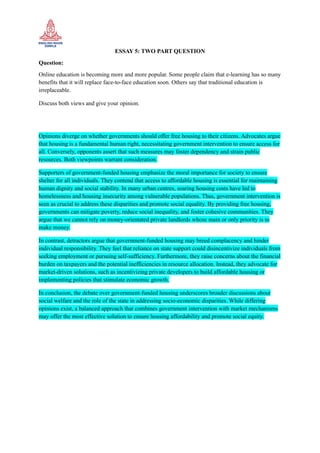 ESSAY 5: TWO PART QUESTION
Question:
Online education is becoming more and more popular. Some people claim that e-learning has so many
benefits that it will replace face-to-face education soon. Others say that traditional education is
irreplaceable.
Discuss both views and give your opinion.
Opinions diverge on whether governments should offer free housing to their citizens. Advocates argue
that housing is a fundamental human right, necessitating government intervention to ensure access for
all. Conversely, opponents assert that such measures may foster dependency and strain public
resources. Both viewpoints warrant consideration.
Supporters of government-funded housing emphasize the moral importance for society to ensure
shelter for all individuals. They contend that access to affordable housing is essential for maintaining
human dignity and social stability. In many urban centres, soaring housing costs have led to
homelessness and housing insecurity among vulnerable populations. Thus, government intervention is
seen as crucial to address these disparities and promote social equality. By providing free housing,
governments can mitigate poverty, reduce social inequality, and foster cohesive communities. They
argue that we cannot rely on money-orientated private landlords whose main or only priority is to
make money.
In contrast, detractors argue that government-funded housing may breed complacency and hinder
individual responsibility. They feel that reliance on state support could disincentivize individuals from
seeking employment or pursuing self-sufficiency. Furthermore, they raise concerns about the financial
burden on taxpayers and the potential inefficiencies in resource allocation. Instead, they advocate for
market-driven solutions, such as incentivizing private developers to build affordable housing or
implementing policies that stimulate economic growth.
In conclusion, the debate over government-funded housing underscores broader discussions about
social welfare and the role of the state in addressing socio-economic disparities. While differing
opinions exist, a balanced approach that combines government intervention with market mechanisms
may offer the most effective solution to ensure housing affordability and promote social equity.
 