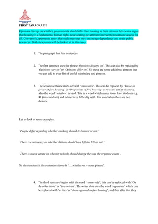 FIRST PARAGRAPH
Opinions diverge on whether governments should offer free housing to their citizens. Advocates argue
that housing is a fundamental human right, necessitating government intervention to ensure access for
all. Conversely, opponents assert that such measures may encourage dependency and strain public
resources. Both viewpoints will be looked at in this essay.
1. The paragraph has four sentences.
2. The first sentence uses the phrase ‘Opinions diverge on’. This can also be replaced by
‘Opinions vary on’ or ‘Opinions differ on’. So these are some additional phrases that
you can add to your list of useful vocabulary and phrases.
3. The second sentence starts off with ‘Advocates’. This can be replaced by ‘Those in
favour of free housing’ or ‘Proponents of free housing’ as we saw earlier on above.
Also the word ‘whether’ is used. This is a word which many lower level students e.g.
B1 (intermediate) and below have difficulty with. It is used when there are two
choices.
Let us look at some examples:
‘People differ regarding whether smoking should be banned or not.’
‘There is controversy on whether Britain should have left the EU or not.’
‘There is heavy debate on whether schools should change the way the organise exams’.
So the structure in the sentences above is ‘….whether on + noun phrase’.
4. The third sentence begins with the word ‘conversely’, this can be replaced with ‘On
the other hand’ or ‘In contrast’. The writer also uses the word ‘opponents’ which can
be replaced with ‘critics’ or ‘those opposed to free housing’, and then after that they
 