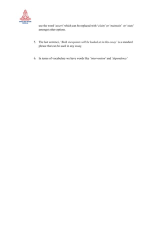 use the word ‘assert’ which can be replaced with ‘claim’ or ‘maintain’ or ‘state’
amongst other options.
5. The last sentence, ‘Both viewpoints will be looked at in this essay’ is a standard
phrase that can be used in any essay.
6. In terms of vocabulary we have words like ‘intervention’ and ‘dependency’
 