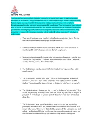 SECOND PARAGRAPH
Supporters of government-funded housing emphasize the moral importance for society to ensure
shelter for all individuals. They contend that access to affordable housing is essential for maintaining
human dignity and social stability. In many urban centres, soaring housing costs have led to
homelessness and housing insecurity among vulnerable populations. Thus, government intervention is
seen as crucial to addressing these disparities and promote social equality. By providing free housing,
governments can mitigate poverty, reduce social inequality, and foster cohesive communities. They
argue that we cannot rely on money-orientated private landlords whose main or only priority is to
make money.
1. There are six sentences here. Usually it might be advisable to have four or five but
this is an example of a body paragraph with six sentences.
2. Sentence one begins with the word ‘supporters’ which as we have seen earlier is
interchangeable with ‘advocates’ and uses the verb ‘emphasize’.
3. Sentence two continues and referring to the aforementioned supporters uses the verb
‘contend’ in ‘They contend’. ‘Contend’ is interchangeable with ‘assert’, ‘maintain’,
‘claim’, ‘believe’, ‘state’, ‘hold’ and so forth.
4. The third sentence uses the present perfect saying that ‘soaring coasts have led to
homelessness…’
5. The forth sentence uses the word ‘thus’. This is an interesting word. In essence it
means ‘so’, but it has a more formal tone and is often used in literature or older
English. This sentence also features the use of the passive with ‘is seen as crucial’.
6. The fifth sentence uses the structure ‘By + …ing’ in the form of ‘By providing’. Here
we see ‘By providing’ + another clause. This was looked at p.30 (Essay 1, analysis of
paragraph 4) of this book. So you can go back there if you want more information
about this.
7. The sixth sentence is the type of sentence we have seen before and has nothing
particularly distinctive about it in comparison to other sentences we have seen. It is
merely ‘They argue’ followed by the rest of the sentence. If this sentence seems fairly
ordinary well that should be the case because the more and more sample essays you
read the more and more familiarity you should develop with vocabulary and
 
