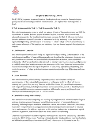 Chapter 2: The Marking Criteria
The IELTS Writing exam is assessed based on four key criteria, each essential for evaluating the
quality and effectiveness of your written communication. Let's explore these marking criteria in
detail:
1. Task Achievement (for Task 1) / Task Response (for Task 2):
This criterion evaluates the extent to which you address all parts of the question prompt and fulfil the
requirements of the task. For Task 1 in the Academic module, it assesses how accurately and
adequately you describe the visual information or data provided. For Task 2, it focuses on whether
you have addressed the specific question or statement effectively, presenting a clear position or
argument and providing relevant support or examples. To achieve a high score, it's crucial to stay on
topic, answer all aspects of the question, and maintain a clear and focused approach throughout your
response.
2. Coherence and Cohesion:
This criterion examines the overall clarity and organization of your writing. Coherence refers to the
logical structure and flow of ideas within paragraphs and throughout the entire essay. It assesses how
well your ideas are connected and presented in a coherent manner. Cohesion, on the other hand,
evaluates the effective use of cohesive devices such as linking words, transition phrases, and pronouns
to establish connections between sentences and paragraphs. Achieving a high score in this criterion
requires maintaining a clear and logical progression of ideas, using appropriate paragraphing, and
employing a variety of cohesive devices to ensure smooth transitions between different parts of your
response.
3. Lexical Resource:
This criterion assesses your vocabulary range and accuracy. It evaluates the variety and
appropriateness of the words and phrases you use, as well as your ability to effectively convey
meaning and express ideas precisely. To score well in this criterion, it's essential to demonstrate a
wide range of vocabulary, including both common and academic terms, as well as the ability to use
collocations and idiomatic expressions appropriately. Additionally, accurate spelling and word
formation contribute to a higher score in Lexical Resource.
4. Grammatical Range and Accuracy:
This criterion evaluates the complexity and accuracy of your grammatical structures and the range of
sentence structures you use. It assesses your ability to use a variety of grammatical structures
accurately, including complex sentences, subordinate clauses, and different verb forms. Additionally,
it considers your proficiency in using punctuation and sentence punctuation accurately to enhance
clarity and coherence. To achieve a high score in this criterion, it's important to demonstrate a good
command of grammar, with minimal errors that do not impede understanding.
Understanding and effectively addressing these marking criteria are crucial for achieving a desirable
score in the IELTS Writing exam. Practicing writing tasks under timed conditions, receiving feedback,
and addressing areas of improvement can significantly enhance your performance on test day.
 