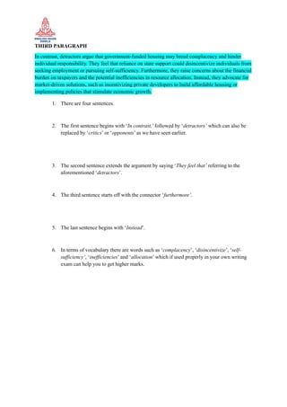 THIRD PARAGRAPH
In contrast, detractors argue that government-funded housing may breed complacency and hinder
individual responsibility. They feel that reliance on state support could disincentivize individuals from
seeking employment or pursuing self-sufficiency. Furthermore, they raise concerns about the financial
burden on taxpayers and the potential inefficiencies in resource allocation. Instead, they advocate for
market-driven solutions, such as incentivizing private developers to build affordable housing or
implementing policies that stimulate economic growth.
1. There are four sentences.
2. The first sentence begins with ‘In contrast,’ followed by ‘detractors’ which can also be
replaced by ‘critics’ or ‘opponents’ as we have seen earlier.
3. The second sentence extends the argument by saying ‘They feel that’ referring to the
aforementioned ‘detractors’.
4. The third sentence starts off with the connector ‘furthermore’.
5. The last sentence begins with ‘Instead’.
6. In terms of vocabulary there are words such as ‘complacency’, ‘disincentivize’, ‘self-
sufficiency’, ‘inefficiencies’ and ‘allocation’ which if used properly in your own writing
exam can help you to get higher marks.
 