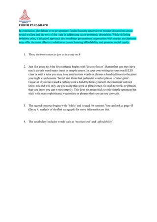 FORTH PARAGRAPH
In conclusion, the debate over government-funded housing underscores broader discussions about
social welfare and the role of the state in addressing socio-economic disparities. While differing
opinions exist, a balanced approach that combines government intervention with market mechanisms
may offer the most effective solution to ensure housing affordability and promote social equity.
1. There are two sentences just as in essay no.4
2. Just like essay no.4 the first sentence begins with ‘In conclusion’. Remember you may have
read a certain word many times in sample essays. In your own writing in your own IELTS
class or with a tutor you may have used certain words or phrases a hundred times to the point
you might even become ‘bored’ and think that particular word or phrase is ‘unoriginal’.
However if you have used a certain word a hundred times yourself, the examiner will not
know this and will only see you using that word or phrase once. So stick to words or phrases
that you know you can write correctly. This does not mean stick to only simple sentences but
stick with more sophisticated vocabulary or phrases that you can use correctly.
3. The second sentence begins with ‘While’ and is used for contrast. You can look at page 43
(Essay 4, analysis of the first paragraph) for more information on that.
4. The vocabulary includes words such as ‘mechanisms’ and ‘affordability’.
 