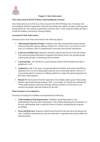 Chapter 3: Task Achievement
Task Achievement in IELTS Writing: Understanding the Criterion
Task Achievement is one of the key criteria assessed in the IELTS Writing exam. It evaluates how
well candidates fulfil the requirements of the task and whether they address all aspects of the question
prompt effectively. This criterion is particularly crucial for Task 1 in the Academic module and Task 2
in both the Academic and General Training modules.
Assessment of Task Achievement:
Examiners assess Task Achievement based on the following aspects:
1. Addressing the Question Prompt: Candidates must fully understand the question prompt
and ensure that their response addresses all parts of it. Failure to do so can result in a lower
score, as it indicates a lack of comprehension or deviation from the task requirements.
2. Coherence and Relevance: Responses should be coherent and relevant to the task at hand.
This means presenting information or arguments that directly relate to the question prompt
without going off-topic or introducing irrelevant details.
3. A good opening You should have a good opening sentence which introduces the topic or
paraphrases it well.
4. Arguments In task 2, the essay, your personal opinion should be clear and you should have
arguments this is if you are being asked to present your own personal opinion. However, if
you are being asked to examine two differing opinions on a topic then present arguments for
both sides of the argument.
5. Reasons Provide reasons to back the argument so for example simply saying “Some people
hold the opinion that banning smoking is bad” is not enough. You should say something like
“Some people hold the opinion that banning smoking is bad due to the fact that it is an
intrusion into people’s personal freedoms by the state”.
What Examiners Are Looking For:
Examiners are looking for candidates who demonstrate the following:
1. Understanding of Task Requirements: Candidates should demonstrate a clear
understanding of the task and its requirements. This includes identifying the main purpose of
the task, understanding what is expected in terms of content, and planning their response
accordingly.
2. Focus and Relevance: Responses should remain focused on the task and avoid straying off-
topic. Candidates should prioritize relevant information or arguments that directly address the
question prompt.
 