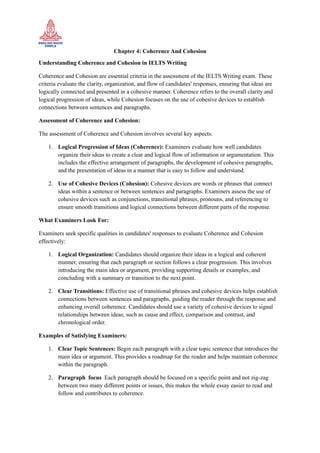 Chapter 4: Coherence And Cohesion
Understanding Coherence and Cohesion in IELTS Writing
Coherence and Cohesion are essential criteria in the assessment of the IELTS Writing exam. These
criteria evaluate the clarity, organization, and flow of candidates' responses, ensuring that ideas are
logically connected and presented in a cohesive manner. Coherence refers to the overall clarity and
logical progression of ideas, while Cohesion focuses on the use of cohesive devices to establish
connections between sentences and paragraphs.
Assessment of Coherence and Cohesion:
The assessment of Coherence and Cohesion involves several key aspects:
1. Logical Progression of Ideas (Coherence): Examiners evaluate how well candidates
organize their ideas to create a clear and logical flow of information or argumentation. This
includes the effective arrangement of paragraphs, the development of cohesive paragraphs,
and the presentation of ideas in a manner that is easy to follow and understand.
2. Use of Cohesive Devices (Cohesion): Cohesive devices are words or phrases that connect
ideas within a sentence or between sentences and paragraphs. Examiners assess the use of
cohesive devices such as conjunctions, transitional phrases, pronouns, and referencing to
ensure smooth transitions and logical connections between different parts of the response.
What Examiners Look For:
Examiners seek specific qualities in candidates' responses to evaluate Coherence and Cohesion
effectively:
1. Logical Organization: Candidates should organize their ideas in a logical and coherent
manner, ensuring that each paragraph or section follows a clear progression. This involves
introducing the main idea or argument, providing supporting details or examples, and
concluding with a summary or transition to the next point.
2. Clear Transitions: Effective use of transitional phrases and cohesive devices helps establish
connections between sentences and paragraphs, guiding the reader through the response and
enhancing overall coherence. Candidates should use a variety of cohesive devices to signal
relationships between ideas, such as cause and effect, comparison and contrast, and
chronological order.
Examples of Satisfying Examiners:
1. Clear Topic Sentences: Begin each paragraph with a clear topic sentence that introduces the
main idea or argument. This provides a roadmap for the reader and helps maintain coherence
within the paragraph.
2. Paragraph focus Each paragraph should be focused on a specific point and not zig-zag
between two many different points or issues, this makes the whole essay easier to read and
follow and contributes to coherence.
 