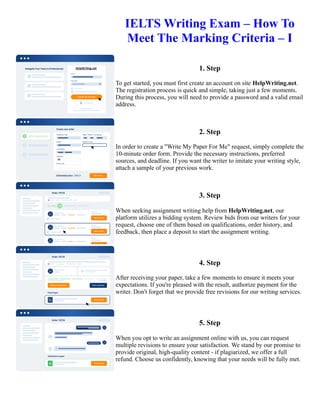 IELTS Writing Exam – How To
Meet The Marking Criteria – I
1. Step
To get started, you must first create an account on site HelpWriting.net.
The registration process is quick and simple, taking just a few moments.
During this process, you will need to provide a password and a valid email
address.
2. Step
In order to create a "Write My Paper For Me" request, simply complete the
10-minute order form. Provide the necessary instructions, preferred
sources, and deadline. If you want the writer to imitate your writing style,
attach a sample of your previous work.
3. Step
When seeking assignment writing help from HelpWriting.net, our
platform utilizes a bidding system. Review bids from our writers for your
request, choose one of them based on qualifications, order history, and
feedback, then place a deposit to start the assignment writing.
4. Step
After receiving your paper, take a few moments to ensure it meets your
expectations. If you're pleased with the result, authorize payment for the
writer. Don't forget that we provide free revisions for our writing services.
5. Step
When you opt to write an assignment online with us, you can request
multiple revisions to ensure your satisfaction. We stand by our promise to
provide original, high-quality content - if plagiarized, we offer a full
refund. Choose us confidently, knowing that your needs will be fully met.
IELTS Writing Exam – How To Meet The Marking Criteria – I IELTS Writing Exam – How To Meet The Marking
Criteria – I
 