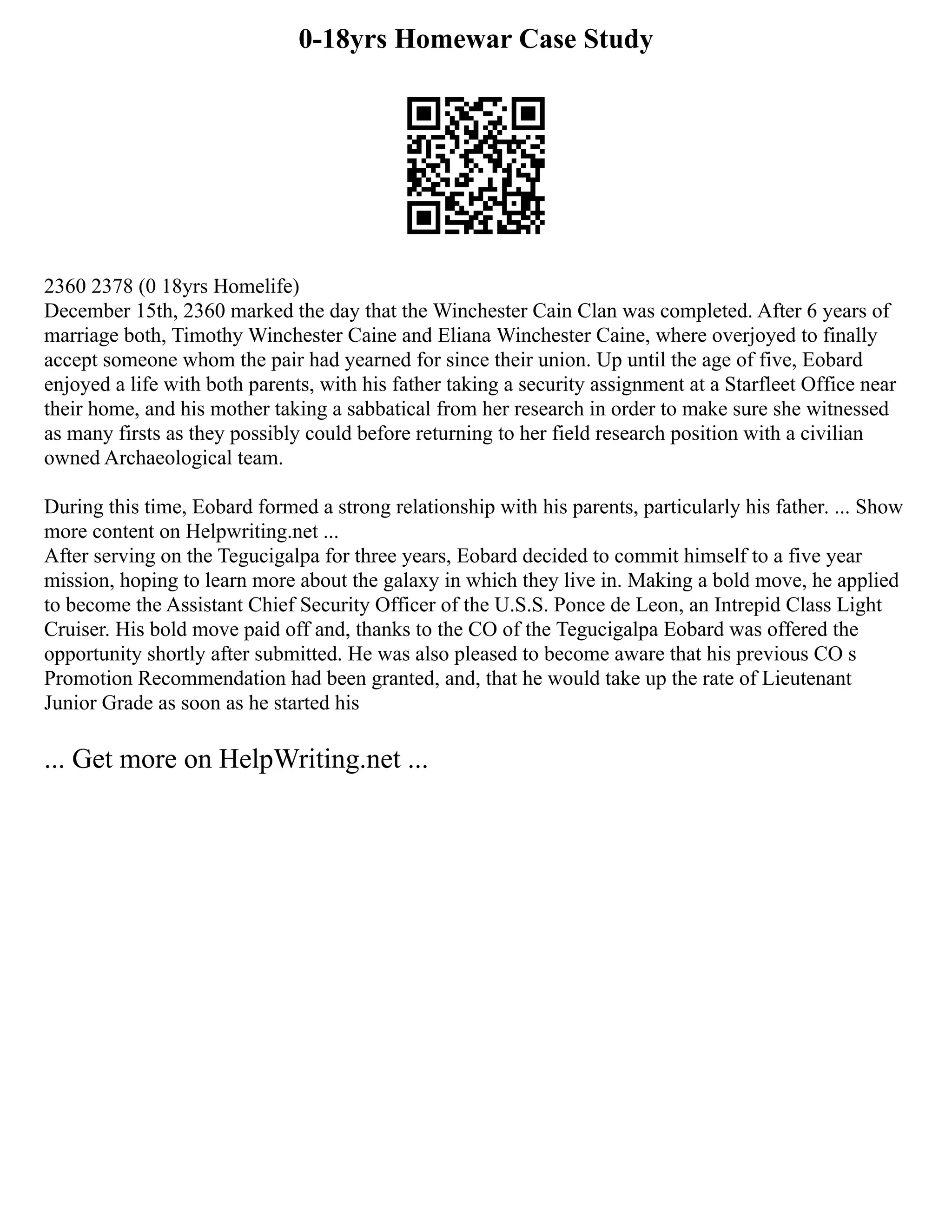 0-18yrs Homewar Case Study
2360 2378 (0 18yrs Homelife)
December 15th, 2360 marked the day that the Winchester Cain Clan was completed. After 6 years of
marriage both, Timothy Winchester Caine and Eliana Winchester Caine, where overjoyed to finally
accept someone whom the pair had yearned for since their union. Up until the age of five, Eobard
enjoyed a life with both parents, with his father taking a security assignment at a Starfleet Office near
their home, and his mother taking a sabbatical from her research in order to make sure she witnessed
as many firsts as they possibly could before returning to her field research position with a civilian
owned Archaeological team.
During this time, Eobard formed a strong relationship with his parents, particularly his father. ... Show
more content on Helpwriting.net ...
After serving on the Tegucigalpa for three years, Eobard decided to commit himself to a five year
mission, hoping to learn more about the galaxy in which they live in. Making a bold move, he applied
to become the Assistant Chief Security Officer of the U.S.S. Ponce de Leon, an Intrepid Class Light
Cruiser. His bold move paid off and, thanks to the CO of the Tegucigalpa Eobard was offered the
opportunity shortly after submitted. He was also pleased to become aware that his previous CO s
Promotion Recommendation had been granted, and, that he would take up the rate of Lieutenant
Junior Grade as soon as he started his
... Get more on HelpWriting.net ...
 