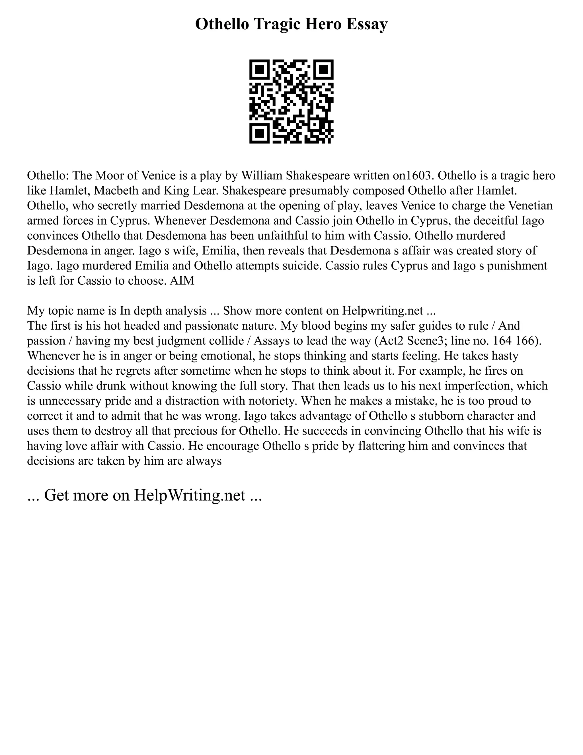 Othello Tragic Hero Essay
Othello: The Moor of Venice is a play by William Shakespeare written on1603. Othello is a tragic hero
like Hamlet, Macbeth and King Lear. Shakespeare presumably composed Othello after Hamlet.
Othello, who secretly married Desdemona at the opening of play, leaves Venice to charge the Venetian
armed forces in Cyprus. Whenever Desdemona and Cassio join Othello in Cyprus, the deceitful Iago
convinces Othello that Desdemona has been unfaithful to him with Cassio. Othello murdered
Desdemona in anger. Iago s wife, Emilia, then reveals that Desdemona s affair was created story of
Iago. Iago murdered Emilia and Othello attempts suicide. Cassio rules Cyprus and Iago s punishment
is left for Cassio to choose. AIM
My topic name is In depth analysis ... Show more content on Helpwriting.net ...
The first is his hot headed and passionate nature. My blood begins my safer guides to rule / And
passion / having my best judgment collide / Assays to lead the way (Act2 Scene3; line no. 164 166).
Whenever he is in anger or being emotional, he stops thinking and starts feeling. He takes hasty
decisions that he regrets after sometime when he stops to think about it. For example, he fires on
Cassio while drunk without knowing the full story. That then leads us to his next imperfection, which
is unnecessary pride and a distraction with notoriety. When he makes a mistake, he is too proud to
correct it and to admit that he was wrong. Iago takes advantage of Othello s stubborn character and
uses them to destroy all that precious for Othello. He succeeds in convincing Othello that his wife is
having love affair with Cassio. He encourage Othello s pride by flattering him and convinces that
decisions are taken by him are always
... Get more on HelpWriting.net ...
 
