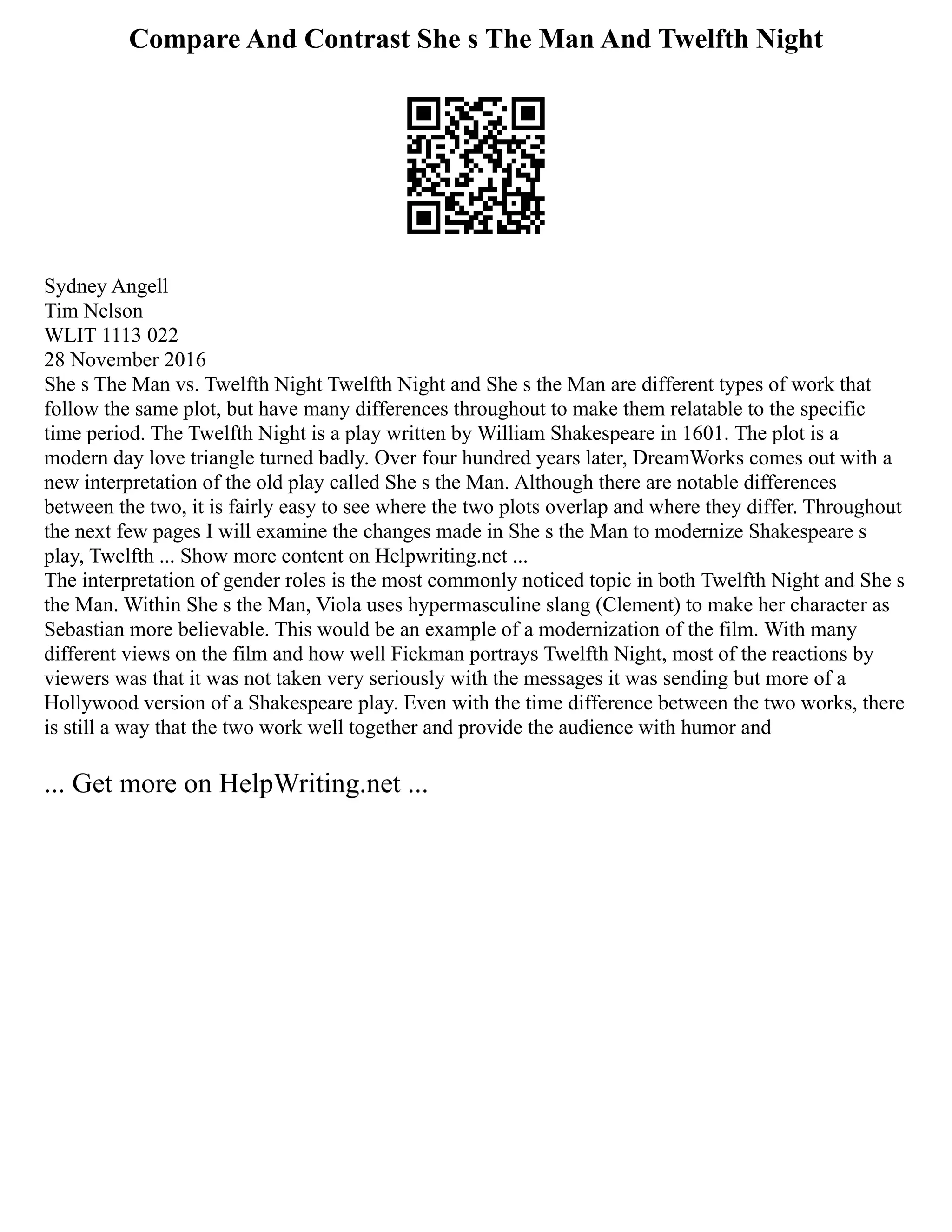 Compare And Contrast She s The Man And Twelfth Night
Sydney Angell
Tim Nelson
WLIT 1113 022
28 November 2016
She s The Man vs. Twelfth Night Twelfth Night and She s the Man are different types of work that
follow the same plot, but have many differences throughout to make them relatable to the specific
time period. The Twelfth Night is a play written by William Shakespeare in 1601. The plot is a
modern day love triangle turned badly. Over four hundred years later, DreamWorks comes out with a
new interpretation of the old play called She s the Man. Although there are notable differences
between the two, it is fairly easy to see where the two plots overlap and where they differ. Throughout
the next few pages I will examine the changes made in She s the Man to modernize Shakespeare s
play, Twelfth ... Show more content on Helpwriting.net ...
The interpretation of gender roles is the most commonly noticed topic in both Twelfth Night and She s
the Man. Within She s the Man, Viola uses hypermasculine slang (Clement) to make her character as
Sebastian more believable. This would be an example of a modernization of the film. With many
different views on the film and how well Fickman portrays Twelfth Night, most of the reactions by
viewers was that it was not taken very seriously with the messages it was sending but more of a
Hollywood version of a Shakespeare play. Even with the time difference between the two works, there
is still a way that the two work well together and provide the audience with humor and
... Get more on HelpWriting.net ...
 
