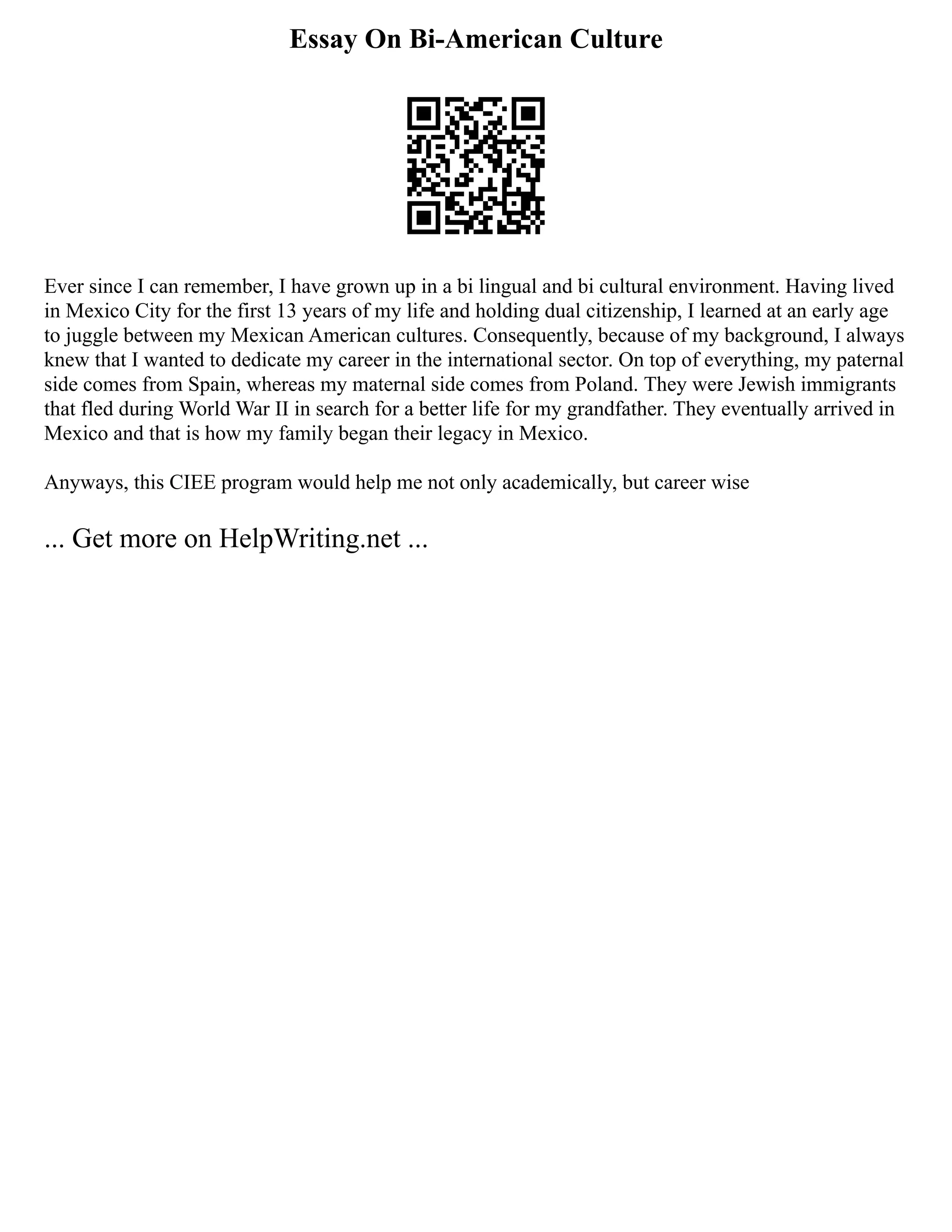 Essay On Bi-American Culture
Ever since I can remember, I have grown up in a bi lingual and bi cultural environment. Having lived
in Mexico City for the first 13 years of my life and holding dual citizenship, I learned at an early age
to juggle between my Mexican American cultures. Consequently, because of my background, I always
knew that I wanted to dedicate my career in the international sector. On top of everything, my paternal
side comes from Spain, whereas my maternal side comes from Poland. They were Jewish immigrants
that fled during World War II in search for a better life for my grandfather. They eventually arrived in
Mexico and that is how my family began their legacy in Mexico.
Anyways, this CIEE program would help me not only academically, but career wise
... Get more on HelpWriting.net ...
 
