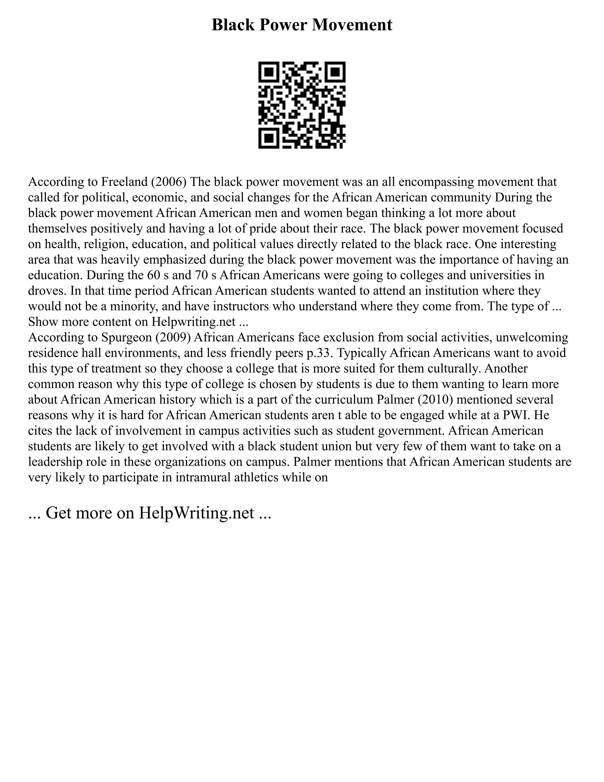 Black Power Movement
According to Freeland (2006) The black power movement was an all encompassing movement that
called for political, economic, and social changes for the African American community During the
black power movement African American men and women began thinking a lot more about
themselves positively and having a lot of pride about their race. The black power movement focused
on health, religion, education, and political values directly related to the black race. One interesting
area that was heavily emphasized during the black power movement was the importance of having an
education. During the 60 s and 70 s African Americans were going to colleges and universities in
droves. In that time period African American students wanted to attend an institution where they
would not be a minority, and have instructors who understand where they come from. The type of ...
Show more content on Helpwriting.net ...
According to Spurgeon (2009) African Americans face exclusion from social activities, unwelcoming
residence hall environments, and less friendly peers p.33. Typically African Americans want to avoid
this type of treatment so they choose a college that is more suited for them culturally. Another
common reason why this type of college is chosen by students is due to them wanting to learn more
about African American history which is a part of the curriculum Palmer (2010) mentioned several
reasons why it is hard for African American students aren t able to be engaged while at a PWI. He
cites the lack of involvement in campus activities such as student government. African American
students are likely to get involved with a black student union but very few of them want to take on a
leadership role in these organizations on campus. Palmer mentions that African American students are
very likely to participate in intramural athletics while on
... Get more on HelpWriting.net ...
 