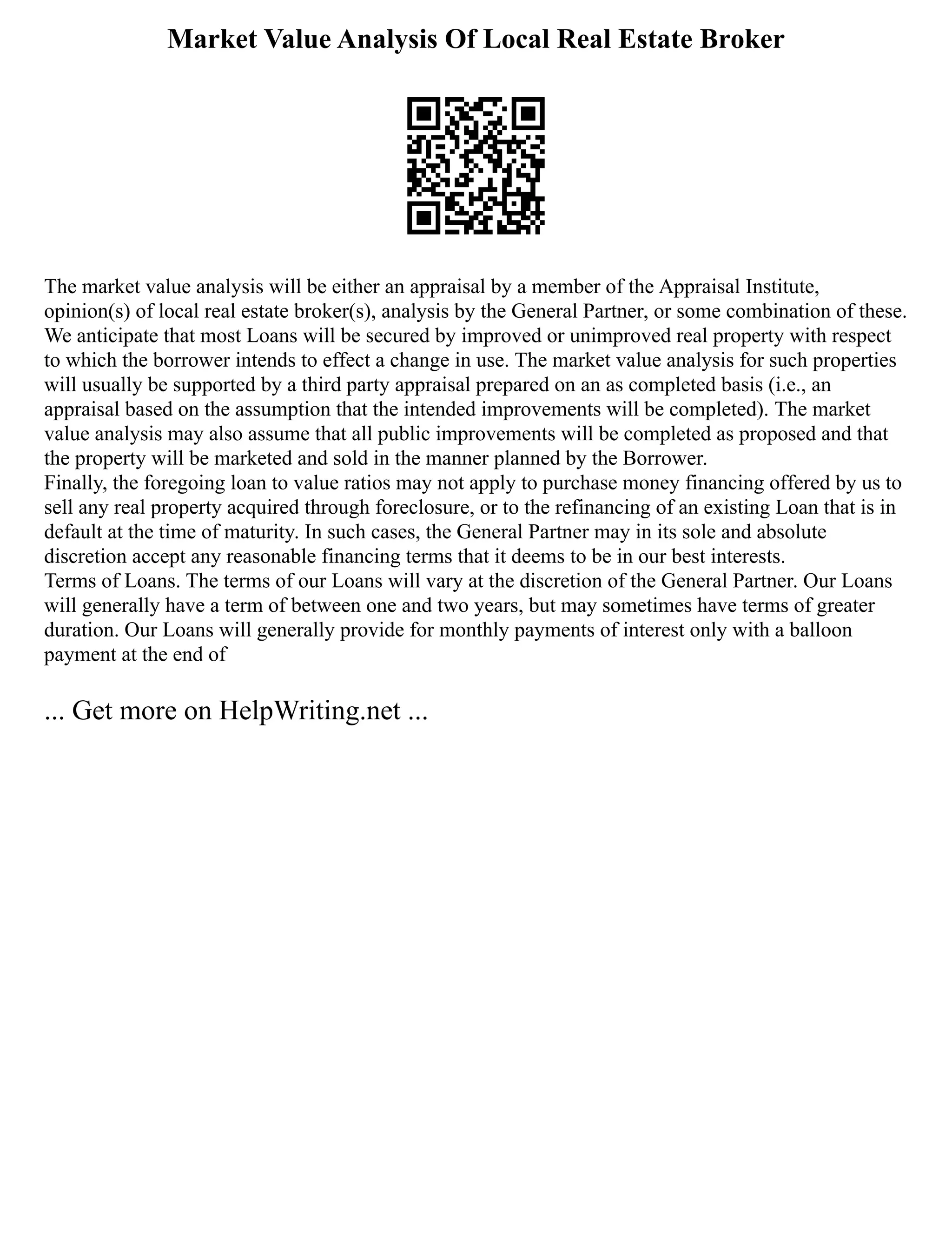 Market Value Analysis Of Local Real Estate Broker
The market value analysis will be either an appraisal by a member of the Appraisal Institute,
opinion(s) of local real estate broker(s), analysis by the General Partner, or some combination of these.
We anticipate that most Loans will be secured by improved or unimproved real property with respect
to which the borrower intends to effect a change in use. The market value analysis for such properties
will usually be supported by a third party appraisal prepared on an as completed basis (i.e., an
appraisal based on the assumption that the intended improvements will be completed). The market
value analysis may also assume that all public improvements will be completed as proposed and that
the property will be marketed and sold in the manner planned by the Borrower.
Finally, the foregoing loan to value ratios may not apply to purchase money financing offered by us to
sell any real property acquired through foreclosure, or to the refinancing of an existing Loan that is in
default at the time of maturity. In such cases, the General Partner may in its sole and absolute
discretion accept any reasonable financing terms that it deems to be in our best interests.
Terms of Loans. The terms of our Loans will vary at the discretion of the General Partner. Our Loans
will generally have a term of between one and two years, but may sometimes have terms of greater
duration. Our Loans will generally provide for monthly payments of interest only with a balloon
payment at the end of
... Get more on HelpWriting.net ...
 