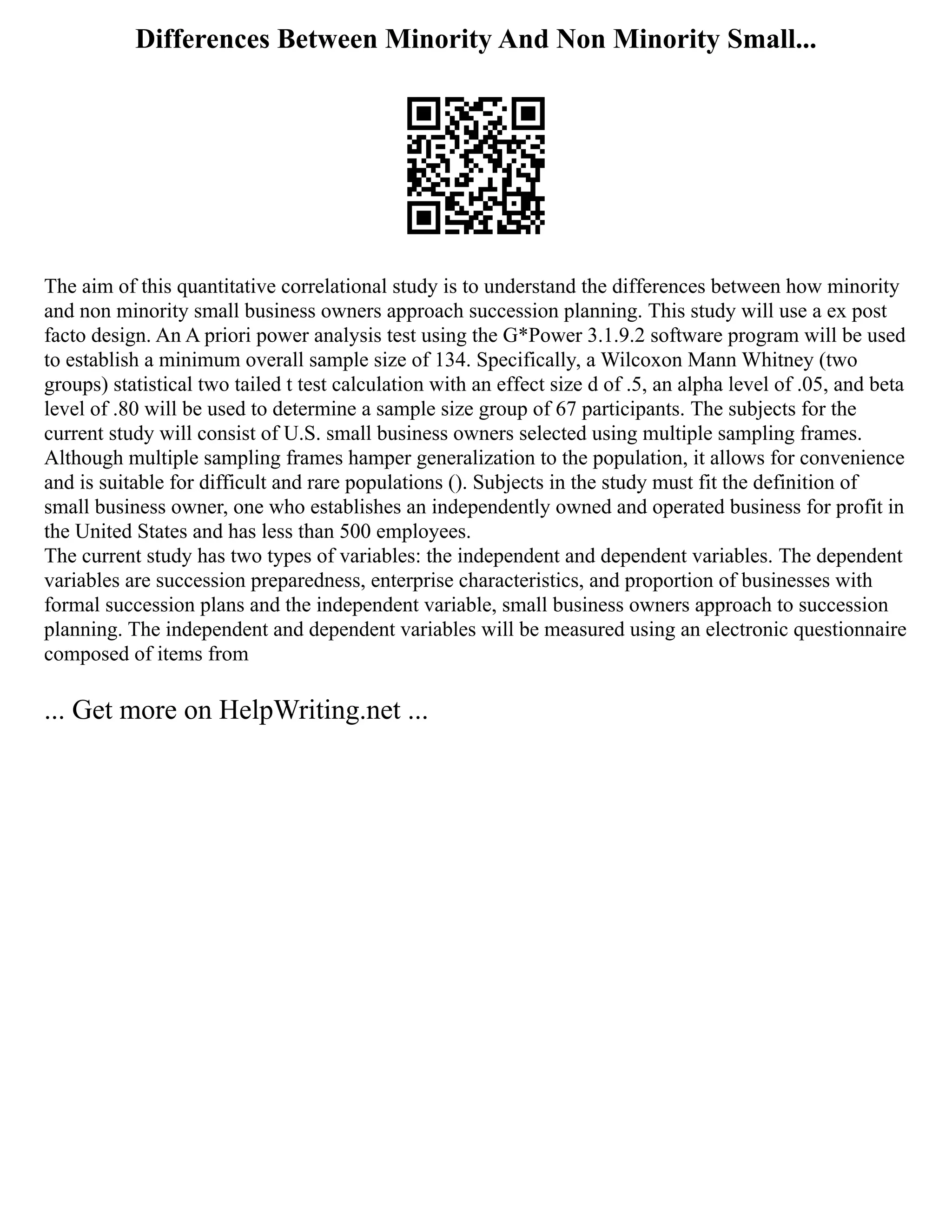 Differences Between Minority And Non Minority Small...
The aim of this quantitative correlational study is to understand the differences between how minority
and non minority small business owners approach succession planning. This study will use a ex post
facto design. An A priori power analysis test using the G*Power 3.1.9.2 software program will be used
to establish a minimum overall sample size of 134. Specifically, a Wilcoxon Mann Whitney (two
groups) statistical two tailed t test calculation with an effect size d of .5, an alpha level of .05, and beta
level of .80 will be used to determine a sample size group of 67 participants. The subjects for the
current study will consist of U.S. small business owners selected using multiple sampling frames.
Although multiple sampling frames hamper generalization to the population, it allows for convenience
and is suitable for difficult and rare populations (). Subjects in the study must fit the definition of
small business owner, one who establishes an independently owned and operated business for profit in
the United States and has less than 500 employees.
The current study has two types of variables: the independent and dependent variables. The dependent
variables are succession preparedness, enterprise characteristics, and proportion of businesses with
formal succession plans and the independent variable, small business owners approach to succession
planning. The independent and dependent variables will be measured using an electronic questionnaire
composed of items from
... Get more on HelpWriting.net ...
 