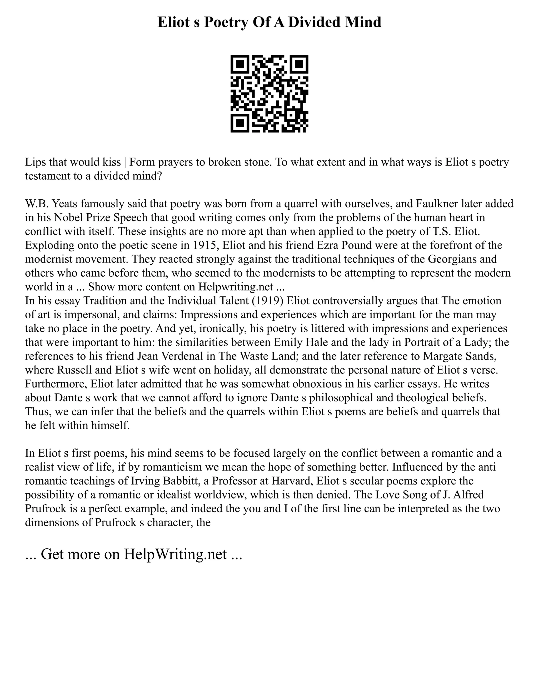 Eliot s Poetry Of A Divided Mind
Lips that would kiss | Form prayers to broken stone. To what extent and in what ways is Eliot s poetry
testament to a divided mind?
W.B. Yeats famously said that poetry was born from a quarrel with ourselves, and Faulkner later added
in his Nobel Prize Speech that good writing comes only from the problems of the human heart in
conflict with itself. These insights are no more apt than when applied to the poetry of T.S. Eliot.
Exploding onto the poetic scene in 1915, Eliot and his friend Ezra Pound were at the forefront of the
modernist movement. They reacted strongly against the traditional techniques of the Georgians and
others who came before them, who seemed to the modernists to be attempting to represent the modern
world in a ... Show more content on Helpwriting.net ...
In his essay Tradition and the Individual Talent (1919) Eliot controversially argues that The emotion
of art is impersonal, and claims: Impressions and experiences which are important for the man may
take no place in the poetry. And yet, ironically, his poetry is littered with impressions and experiences
that were important to him: the similarities between Emily Hale and the lady in Portrait of a Lady; the
references to his friend Jean Verdenal in The Waste Land; and the later reference to Margate Sands,
where Russell and Eliot s wife went on holiday, all demonstrate the personal nature of Eliot s verse.
Furthermore, Eliot later admitted that he was somewhat obnoxious in his earlier essays. He writes
about Dante s work that we cannot afford to ignore Dante s philosophical and theological beliefs.
Thus, we can infer that the beliefs and the quarrels within Eliot s poems are beliefs and quarrels that
he felt within himself.
In Eliot s first poems, his mind seems to be focused largely on the conflict between a romantic and a
realist view of life, if by romanticism we mean the hope of something better. Influenced by the anti
romantic teachings of Irving Babbitt, a Professor at Harvard, Eliot s secular poems explore the
possibility of a romantic or idealist worldview, which is then denied. The Love Song of J. Alfred
Prufrock is a perfect example, and indeed the you and I of the first line can be interpreted as the two
dimensions of Prufrock s character, the
... Get more on HelpWriting.net ...
 