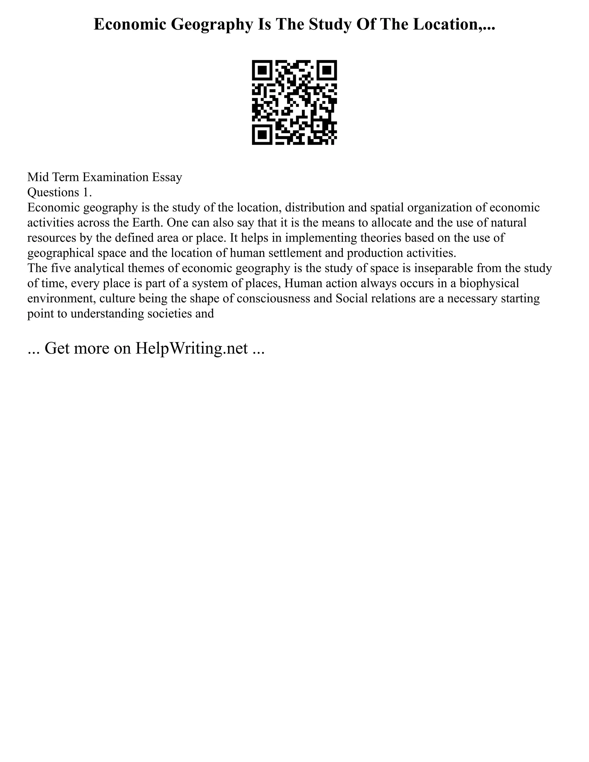 Economic Geography Is The Study Of The Location,...
Mid Term Examination Essay
Questions 1.
Economic geography is the study of the location, distribution and spatial organization of economic
activities across the Earth. One can also say that it is the means to allocate and the use of natural
resources by the defined area or place. It helps in implementing theories based on the use of
geographical space and the location of human settlement and production activities.
The five analytical themes of economic geography is the study of space is inseparable from the study
of time, every place is part of a system of places, Human action always occurs in a biophysical
environment, culture being the shape of consciousness and Social relations are a necessary starting
point to understanding societies and
... Get more on HelpWriting.net ...
 