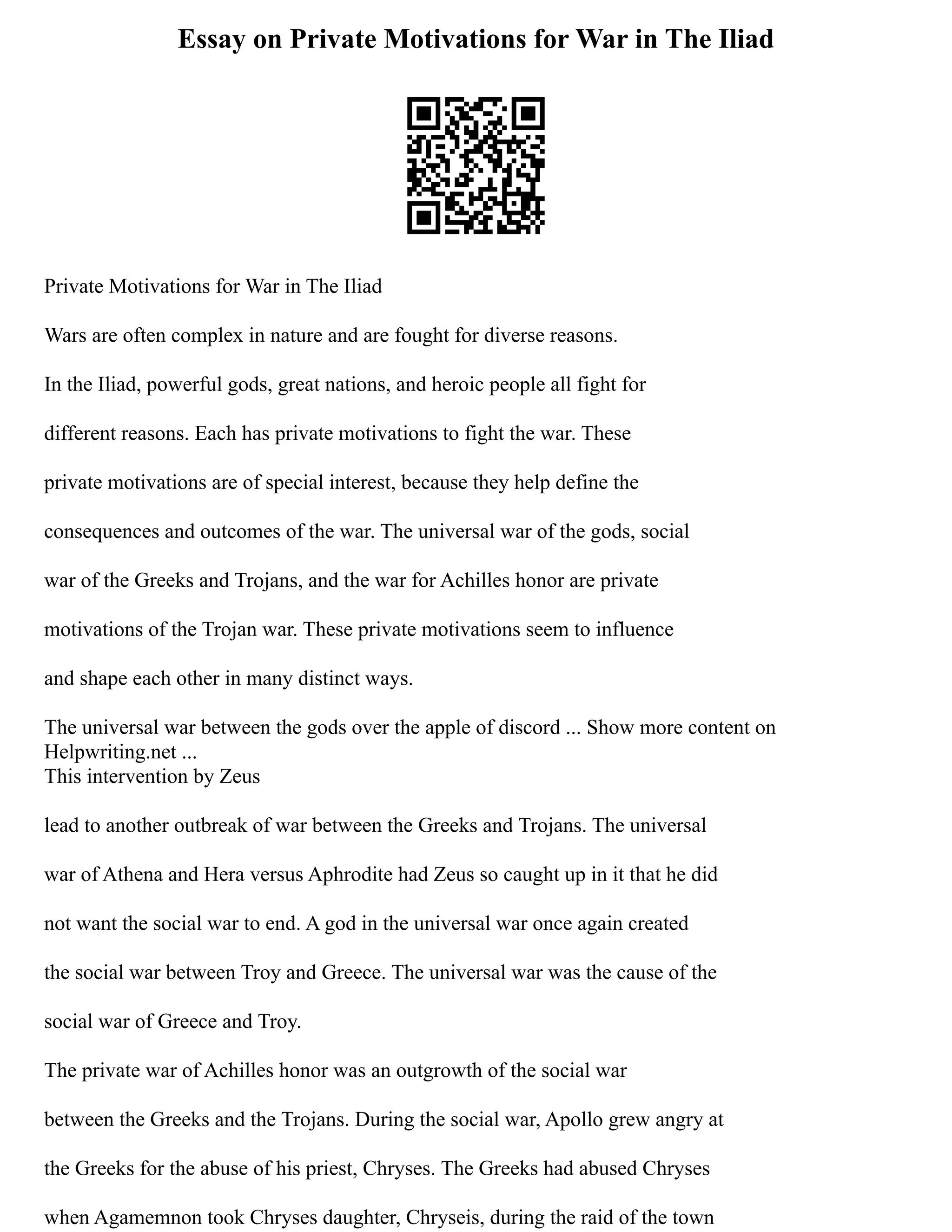 Essay on Private Motivations for War in The Iliad
Private Motivations for War in The Iliad
Wars are often complex in nature and are fought for diverse reasons.
In the Iliad, powerful gods, great nations, and heroic people all fight for
different reasons. Each has private motivations to fight the war. These
private motivations are of special interest, because they help define the
consequences and outcomes of the war. The universal war of the gods, social
war of the Greeks and Trojans, and the war for Achilles honor are private
motivations of the Trojan war. These private motivations seem to influence
and shape each other in many distinct ways.
The universal war between the gods over the apple of discord ... Show more content on
Helpwriting.net ...
This intervention by Zeus
lead to another outbreak of war between the Greeks and Trojans. The universal
war of Athena and Hera versus Aphrodite had Zeus so caught up in it that he did
not want the social war to end. A god in the universal war once again created
the social war between Troy and Greece. The universal war was the cause of the
social war of Greece and Troy.
The private war of Achilles honor was an outgrowth of the social war
between the Greeks and the Trojans. During the social war, Apollo grew angry at
the Greeks for the abuse of his priest, Chryses. The Greeks had abused Chryses
when Agamemnon took Chryses daughter, Chryseis, during the raid of the town
 