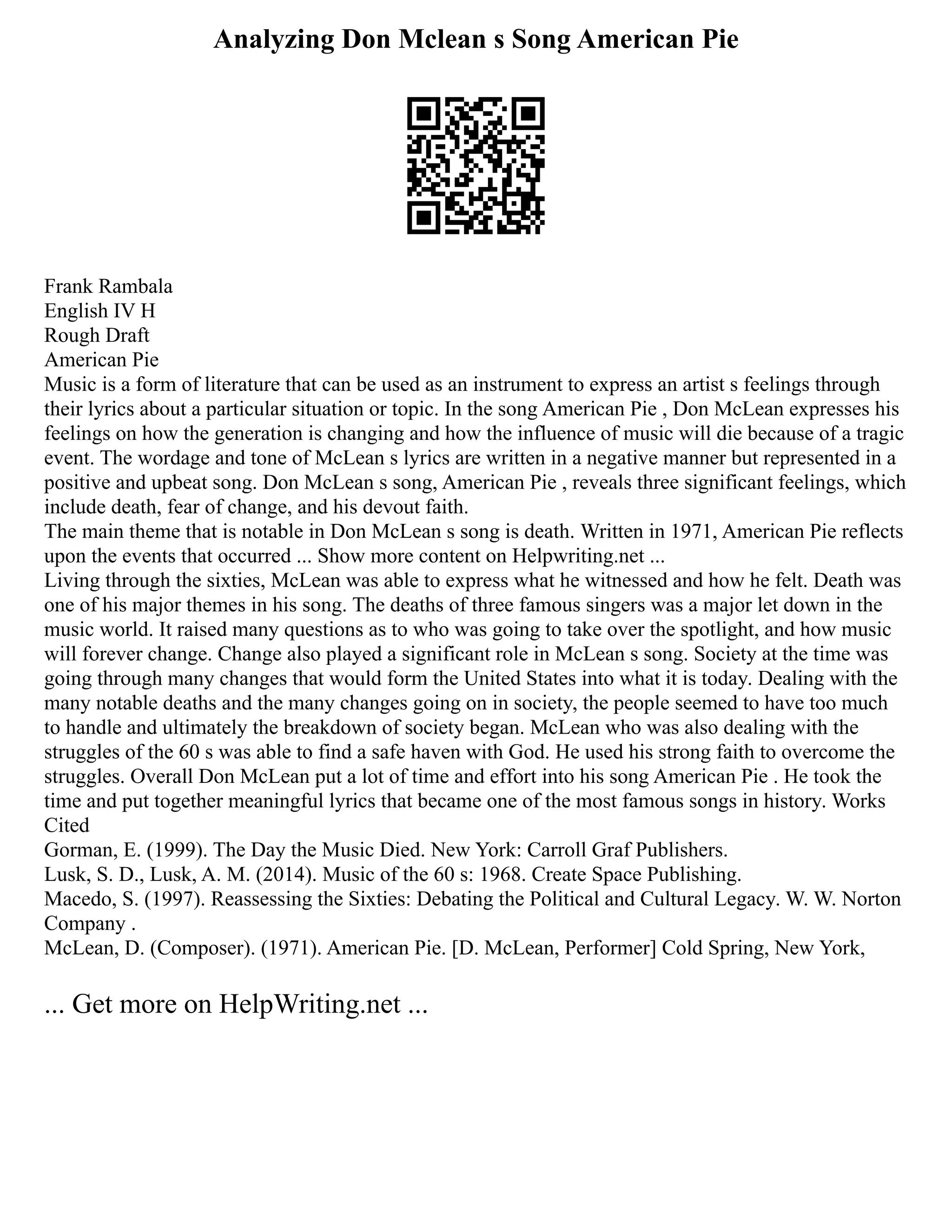 Analyzing Don Mclean s Song American Pie
Frank Rambala
English IV H
Rough Draft
American Pie
Music is a form of literature that can be used as an instrument to express an artist s feelings through
their lyrics about a particular situation or topic. In the song American Pie , Don McLean expresses his
feelings on how the generation is changing and how the influence of music will die because of a tragic
event. The wordage and tone of McLean s lyrics are written in a negative manner but represented in a
positive and upbeat song. Don McLean s song, American Pie , reveals three significant feelings, which
include death, fear of change, and his devout faith.
The main theme that is notable in Don McLean s song is death. Written in 1971, American Pie reflects
upon the events that occurred ... Show more content on Helpwriting.net ...
Living through the sixties, McLean was able to express what he witnessed and how he felt. Death was
one of his major themes in his song. The deaths of three famous singers was a major let down in the
music world. It raised many questions as to who was going to take over the spotlight, and how music
will forever change. Change also played a significant role in McLean s song. Society at the time was
going through many changes that would form the United States into what it is today. Dealing with the
many notable deaths and the many changes going on in society, the people seemed to have too much
to handle and ultimately the breakdown of society began. McLean who was also dealing with the
struggles of the 60 s was able to find a safe haven with God. He used his strong faith to overcome the
struggles. Overall Don McLean put a lot of time and effort into his song American Pie . He took the
time and put together meaningful lyrics that became one of the most famous songs in history. Works
Cited
Gorman, E. (1999). The Day the Music Died. New York: Carroll Graf Publishers.
Lusk, S. D., Lusk, A. M. (2014). Music of the 60 s: 1968. Create Space Publishing.
Macedo, S. (1997). Reassessing the Sixties: Debating the Political and Cultural Legacy. W. W. Norton
Company .
McLean, D. (Composer). (1971). American Pie. [D. McLean, Performer] Cold Spring, New York,
... Get more on HelpWriting.net ...
 