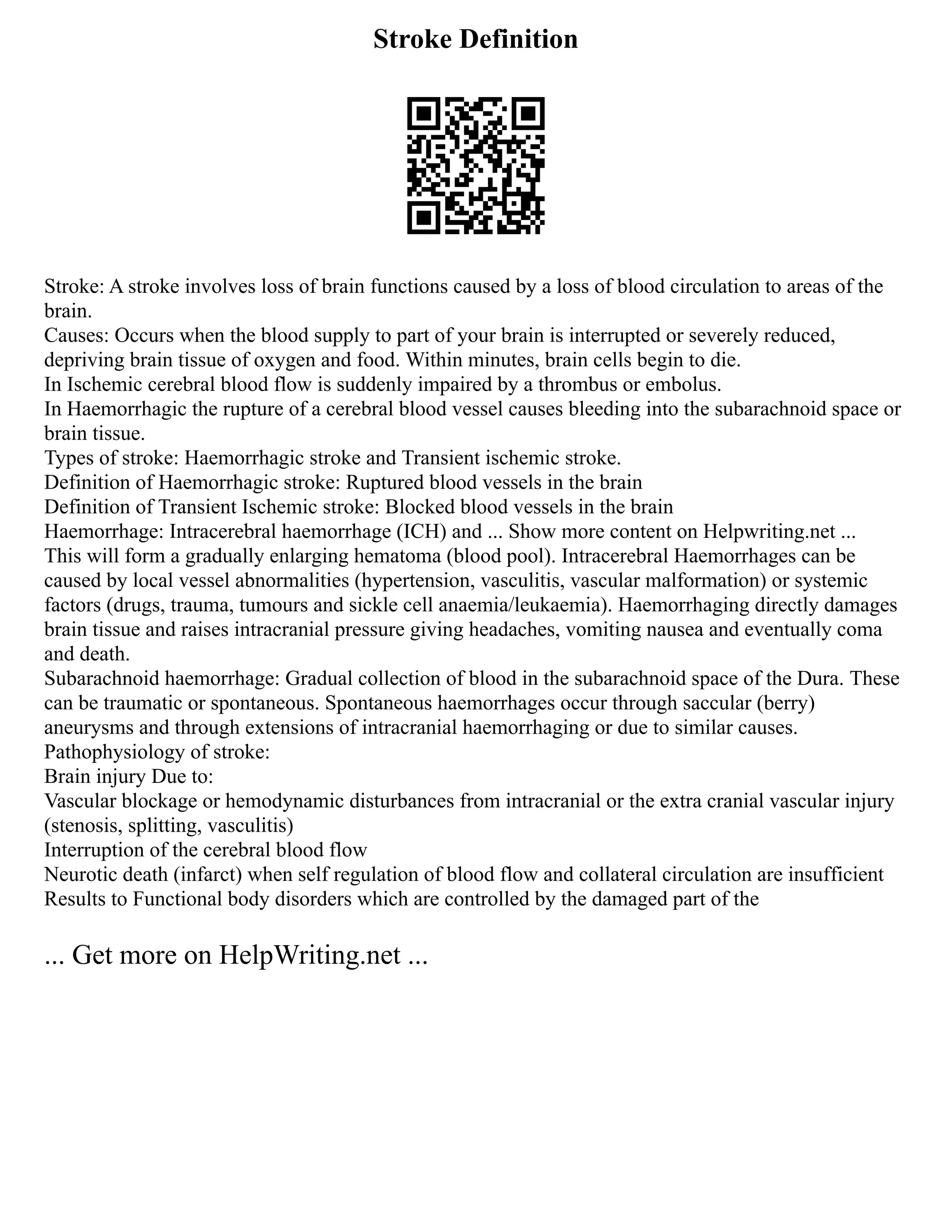 Stroke Definition
Stroke: A stroke involves loss of brain functions caused by a loss of blood circulation to areas of the
brain.
Causes: Occurs when the blood supply to part of your brain is interrupted or severely reduced,
depriving brain tissue of oxygen and food. Within minutes, brain cells begin to die.
In Ischemic cerebral blood flow is suddenly impaired by a thrombus or embolus.
In Haemorrhagic the rupture of a cerebral blood vessel causes bleeding into the subarachnoid space or
brain tissue.
Types of stroke: Haemorrhagic stroke and Transient ischemic stroke.
Definition of Haemorrhagic stroke: Ruptured blood vessels in the brain
Definition of Transient Ischemic stroke: Blocked blood vessels in the brain
Haemorrhage: Intracerebral haemorrhage (ICH) and ... Show more content on Helpwriting.net ...
This will form a gradually enlarging hematoma (blood pool). Intracerebral Haemorrhages can be
caused by local vessel abnormalities (hypertension, vasculitis, vascular malformation) or systemic
factors (drugs, trauma, tumours and sickle cell anaemia/leukaemia). Haemorrhaging directly damages
brain tissue and raises intracranial pressure giving headaches, vomiting nausea and eventually coma
and death.
Subarachnoid haemorrhage: Gradual collection of blood in the subarachnoid space of the Dura. These
can be traumatic or spontaneous. Spontaneous haemorrhages occur through saccular (berry)
aneurysms and through extensions of intracranial haemorrhaging or due to similar causes.
Pathophysiology of stroke:
Brain injury Due to:
Vascular blockage or hemodynamic disturbances from intracranial or the extra cranial vascular injury
(stenosis, splitting, vasculitis)
Interruption of the cerebral blood flow
Neurotic death (infarct) when self regulation of blood flow and collateral circulation are insufficient
Results to Functional body disorders which are controlled by the damaged part of the
... Get more on HelpWriting.net ...
 