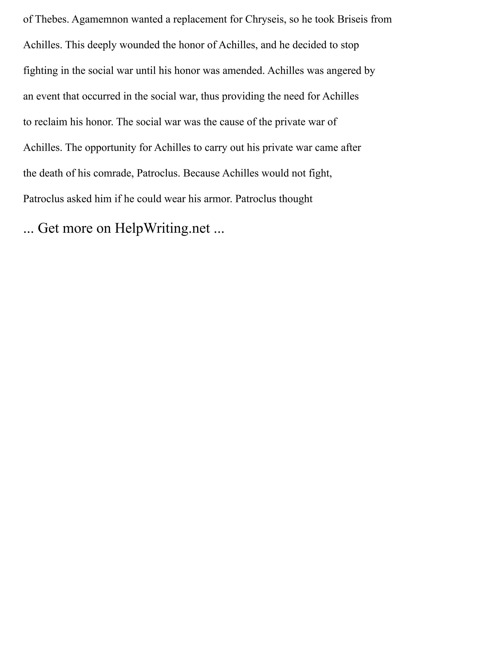 of Thebes. Agamemnon wanted a replacement for Chryseis, so he took Briseis from
Achilles. This deeply wounded the honor of Achilles, and he decided to stop
fighting in the social war until his honor was amended. Achilles was angered by
an event that occurred in the social war, thus providing the need for Achilles
to reclaim his honor. The social war was the cause of the private war of
Achilles. The opportunity for Achilles to carry out his private war came after
the death of his comrade, Patroclus. Because Achilles would not fight,
Patroclus asked him if he could wear his armor. Patroclus thought
... Get more on HelpWriting.net ...
 