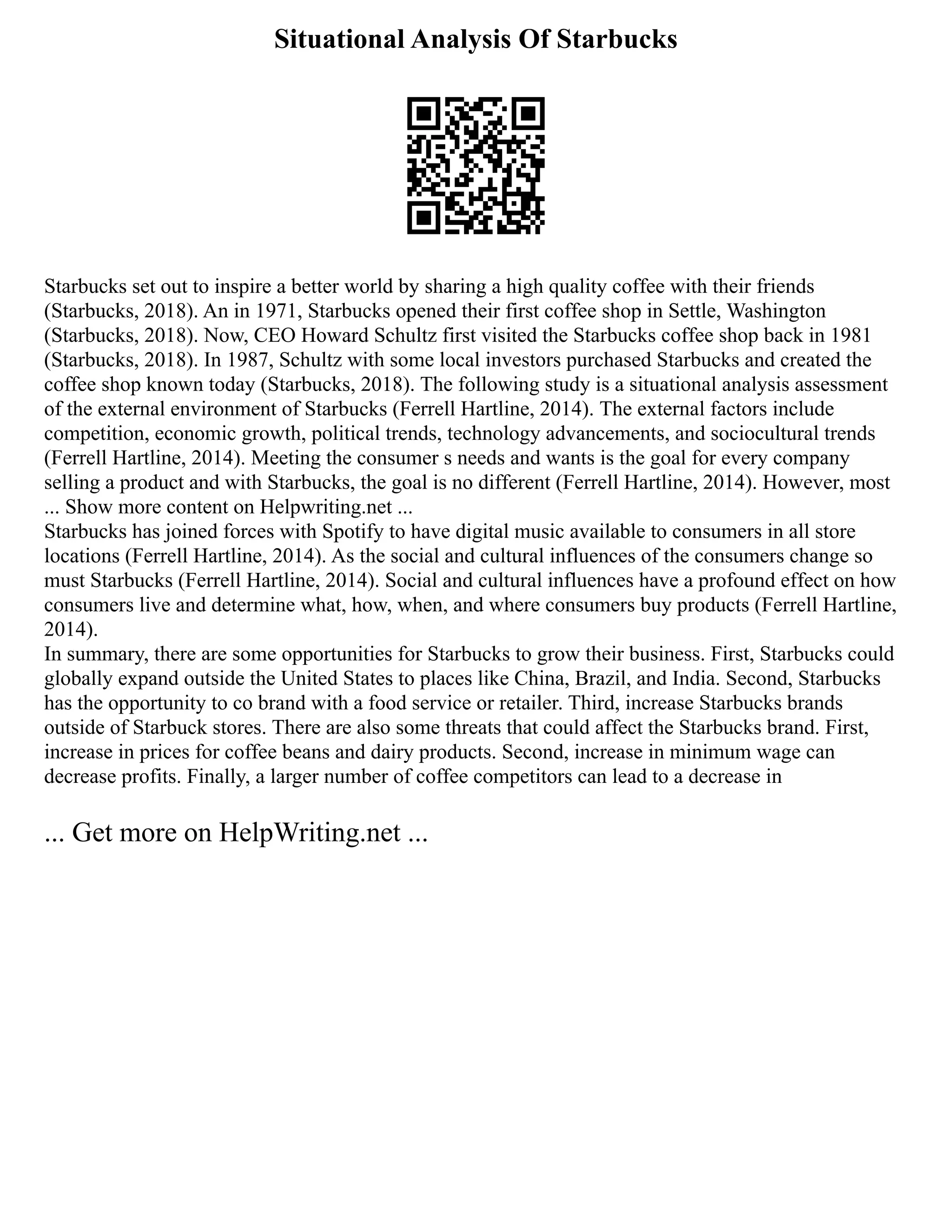 Situational Analysis Of Starbucks
Starbucks set out to inspire a better world by sharing a high quality coffee with their friends
(Starbucks, 2018). An in 1971, Starbucks opened their first coffee shop in Settle, Washington
(Starbucks, 2018). Now, CEO Howard Schultz first visited the Starbucks coffee shop back in 1981
(Starbucks, 2018). In 1987, Schultz with some local investors purchased Starbucks and created the
coffee shop known today (Starbucks, 2018). The following study is a situational analysis assessment
of the external environment of Starbucks (Ferrell Hartline, 2014). The external factors include
competition, economic growth, political trends, technology advancements, and sociocultural trends
(Ferrell Hartline, 2014). Meeting the consumer s needs and wants is the goal for every company
selling a product and with Starbucks, the goal is no different (Ferrell Hartline, 2014). However, most
... Show more content on Helpwriting.net ...
Starbucks has joined forces with Spotify to have digital music available to consumers in all store
locations (Ferrell Hartline, 2014). As the social and cultural influences of the consumers change so
must Starbucks (Ferrell Hartline, 2014). Social and cultural influences have a profound effect on how
consumers live and determine what, how, when, and where consumers buy products (Ferrell Hartline,
2014).
In summary, there are some opportunities for Starbucks to grow their business. First, Starbucks could
globally expand outside the United States to places like China, Brazil, and India. Second, Starbucks
has the opportunity to co brand with a food service or retailer. Third, increase Starbucks brands
outside of Starbuck stores. There are also some threats that could affect the Starbucks brand. First,
increase in prices for coffee beans and dairy products. Second, increase in minimum wage can
decrease profits. Finally, a larger number of coffee competitors can lead to a decrease in
... Get more on HelpWriting.net ...
 