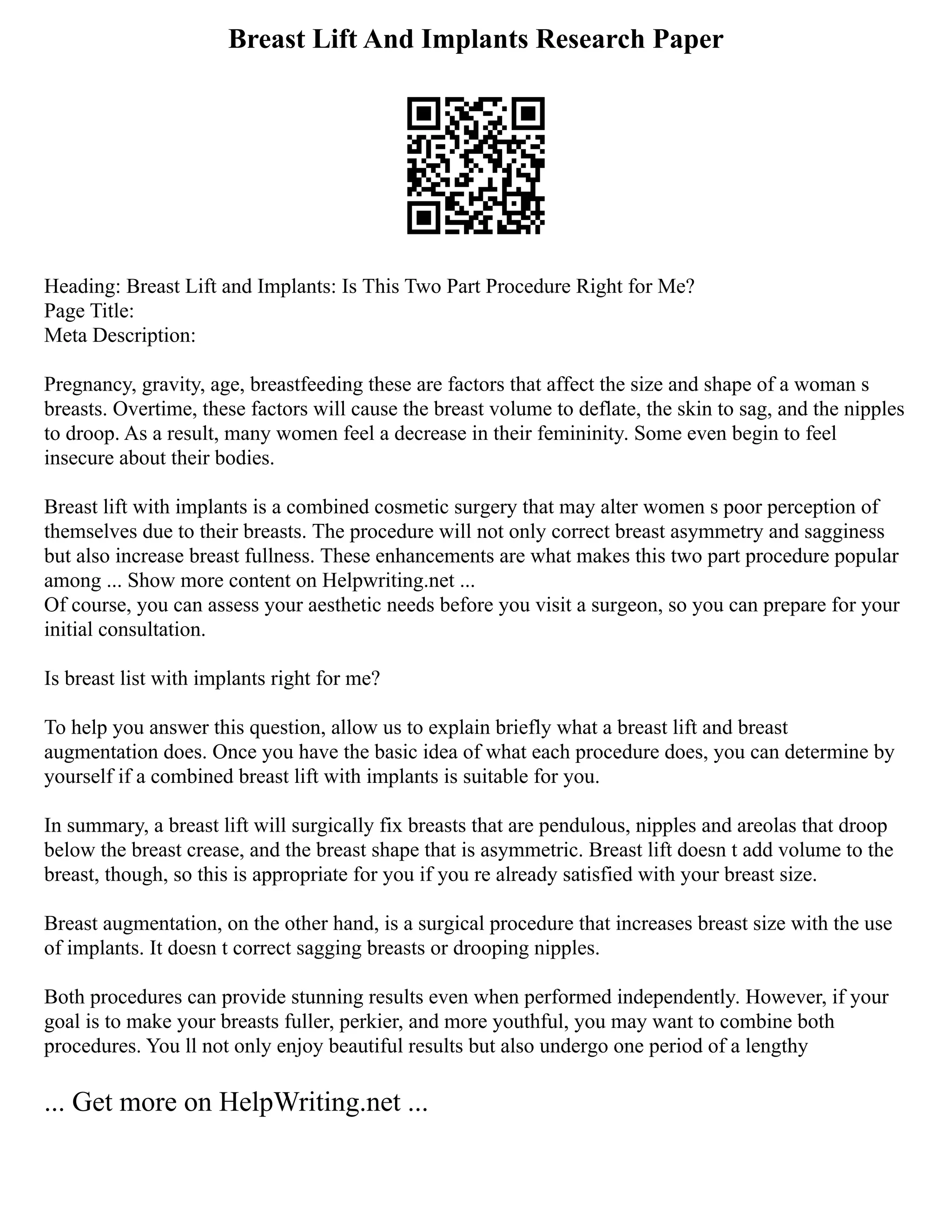 Breast Lift And Implants Research Paper
Heading: Breast Lift and Implants: Is This Two Part Procedure Right for Me?
Page Title:
Meta Description:
Pregnancy, gravity, age, breastfeeding these are factors that affect the size and shape of a woman s
breasts. Overtime, these factors will cause the breast volume to deflate, the skin to sag, and the nipples
to droop. As a result, many women feel a decrease in their femininity. Some even begin to feel
insecure about their bodies.
Breast lift with implants is a combined cosmetic surgery that may alter women s poor perception of
themselves due to their breasts. The procedure will not only correct breast asymmetry and sagginess
but also increase breast fullness. These enhancements are what makes this two part procedure popular
among ... Show more content on Helpwriting.net ...
Of course, you can assess your aesthetic needs before you visit a surgeon, so you can prepare for your
initial consultation.
Is breast list with implants right for me?
To help you answer this question, allow us to explain briefly what a breast lift and breast
augmentation does. Once you have the basic idea of what each procedure does, you can determine by
yourself if a combined breast lift with implants is suitable for you.
In summary, a breast lift will surgically fix breasts that are pendulous, nipples and areolas that droop
below the breast crease, and the breast shape that is asymmetric. Breast lift doesn t add volume to the
breast, though, so this is appropriate for you if you re already satisfied with your breast size.
Breast augmentation, on the other hand, is a surgical procedure that increases breast size with the use
of implants. It doesn t correct sagging breasts or drooping nipples.
Both procedures can provide stunning results even when performed independently. However, if your
goal is to make your breasts fuller, perkier, and more youthful, you may want to combine both
procedures. You ll not only enjoy beautiful results but also undergo one period of a lengthy
... Get more on HelpWriting.net ...
 
