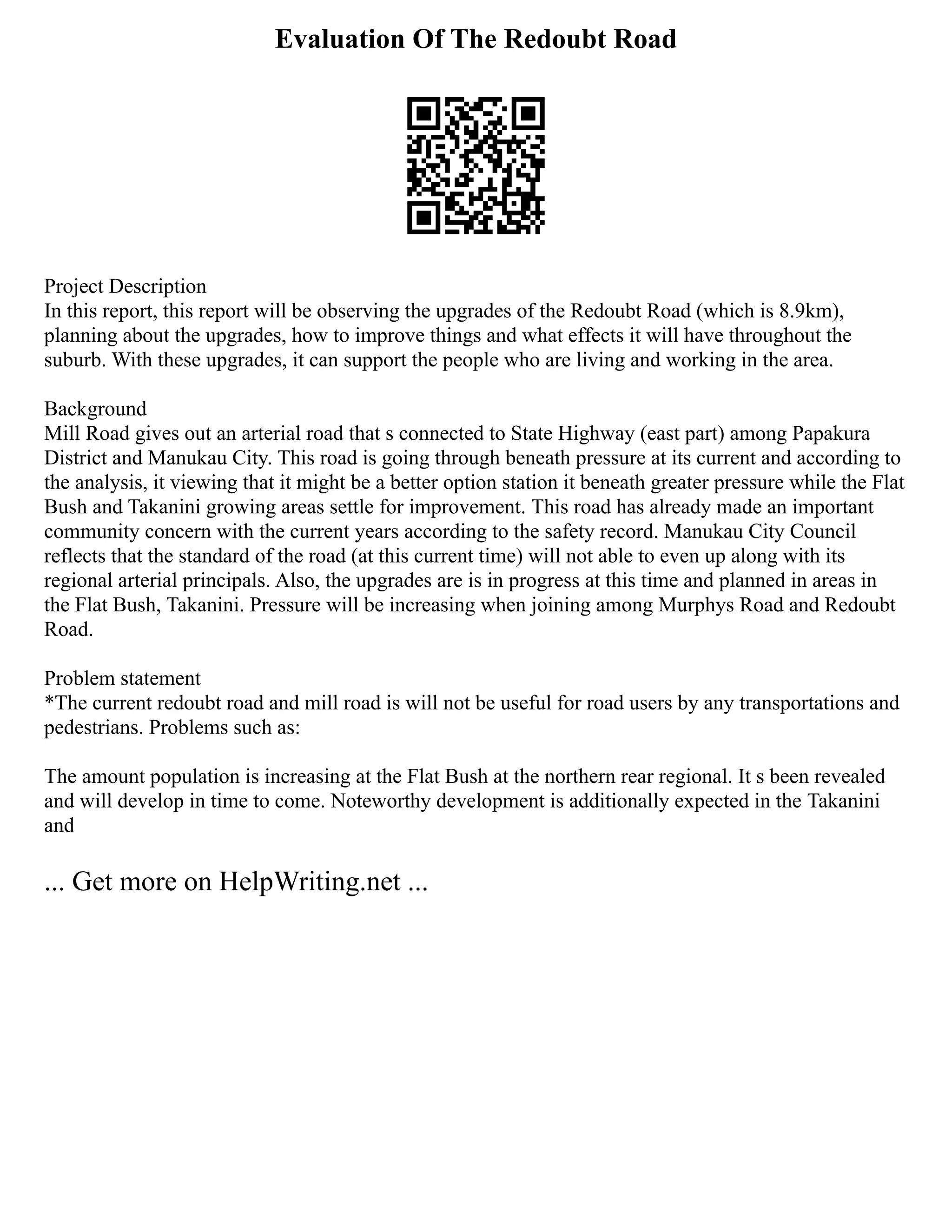 Evaluation Of The Redoubt Road
Project Description
In this report, this report will be observing the upgrades of the Redoubt Road (which is 8.9km),
planning about the upgrades, how to improve things and what effects it will have throughout the
suburb. With these upgrades, it can support the people who are living and working in the area.
Background
Mill Road gives out an arterial road that s connected to State Highway (east part) among Papakura
District and Manukau City. This road is going through beneath pressure at its current and according to
the analysis, it viewing that it might be a better option station it beneath greater pressure while the Flat
Bush and Takanini growing areas settle for improvement. This road has already made an important
community concern with the current years according to the safety record. Manukau City Council
reflects that the standard of the road (at this current time) will not able to even up along with its
regional arterial principals. Also, the upgrades are is in progress at this time and planned in areas in
the Flat Bush, Takanini. Pressure will be increasing when joining among Murphys Road and Redoubt
Road.
Problem statement
*The current redoubt road and mill road is will not be useful for road users by any transportations and
pedestrians. Problems such as:
The amount population is increasing at the Flat Bush at the northern rear regional. It s been revealed
and will develop in time to come. Noteworthy development is additionally expected in the Takanini
and
... Get more on HelpWriting.net ...
 
