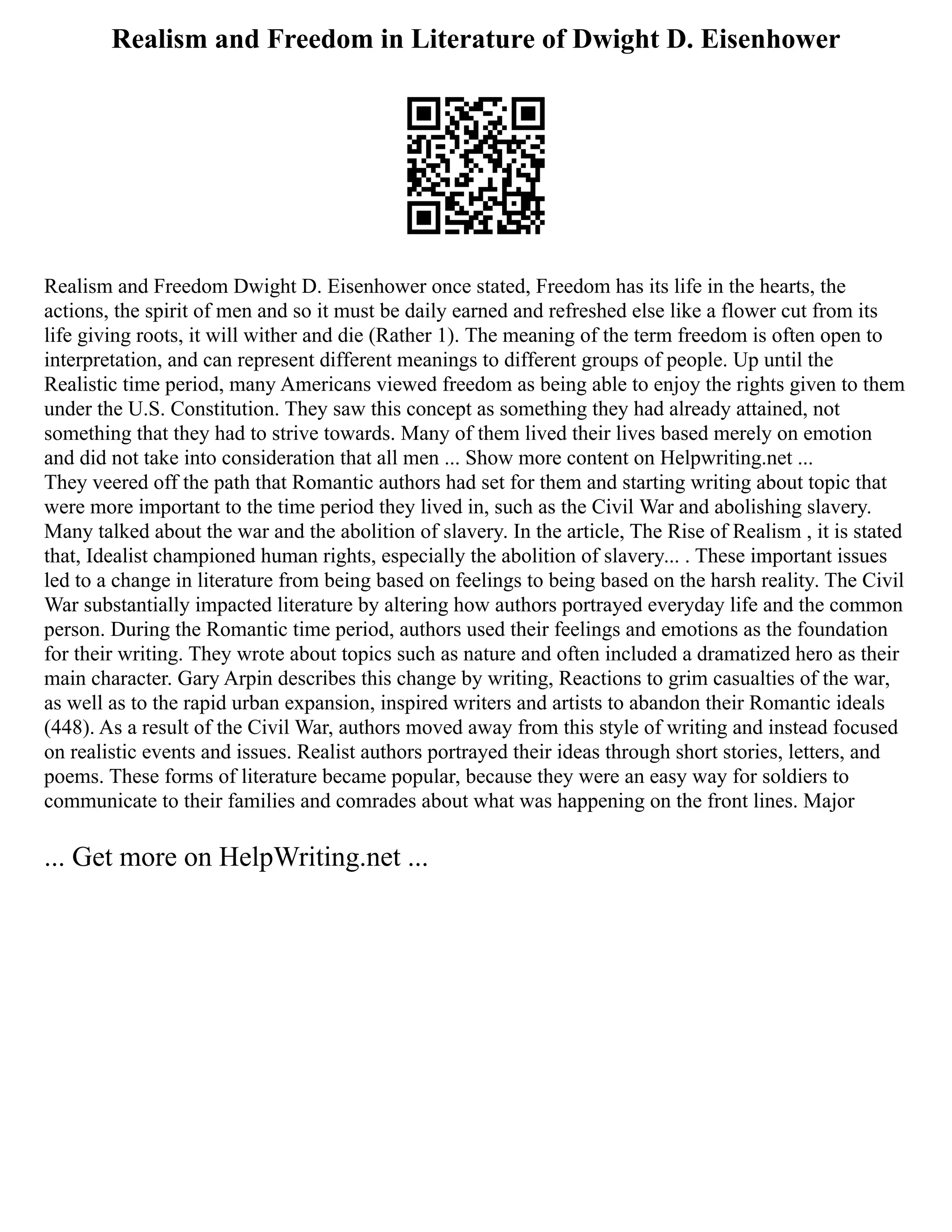 Realism and Freedom in Literature of Dwight D. Eisenhower
Realism and Freedom Dwight D. Eisenhower once stated, Freedom has its life in the hearts, the
actions, the spirit of men and so it must be daily earned and refreshed else like a flower cut from its
life giving roots, it will wither and die (Rather 1). The meaning of the term freedom is often open to
interpretation, and can represent different meanings to different groups of people. Up until the
Realistic time period, many Americans viewed freedom as being able to enjoy the rights given to them
under the U.S. Constitution. They saw this concept as something they had already attained, not
something that they had to strive towards. Many of them lived their lives based merely on emotion
and did not take into consideration that all men ... Show more content on Helpwriting.net ...
They veered off the path that Romantic authors had set for them and starting writing about topic that
were more important to the time period they lived in, such as the Civil War and abolishing slavery.
Many talked about the war and the abolition of slavery. In the article, The Rise of Realism , it is stated
that, Idealist championed human rights, especially the abolition of slavery... . These important issues
led to a change in literature from being based on feelings to being based on the harsh reality. The Civil
War substantially impacted literature by altering how authors portrayed everyday life and the common
person. During the Romantic time period, authors used their feelings and emotions as the foundation
for their writing. They wrote about topics such as nature and often included a dramatized hero as their
main character. Gary Arpin describes this change by writing, Reactions to grim casualties of the war,
as well as to the rapid urban expansion, inspired writers and artists to abandon their Romantic ideals
(448). As a result of the Civil War, authors moved away from this style of writing and instead focused
on realistic events and issues. Realist authors portrayed their ideas through short stories, letters, and
poems. These forms of literature became popular, because they were an easy way for soldiers to
communicate to their families and comrades about what was happening on the front lines. Major
... Get more on HelpWriting.net ...
 