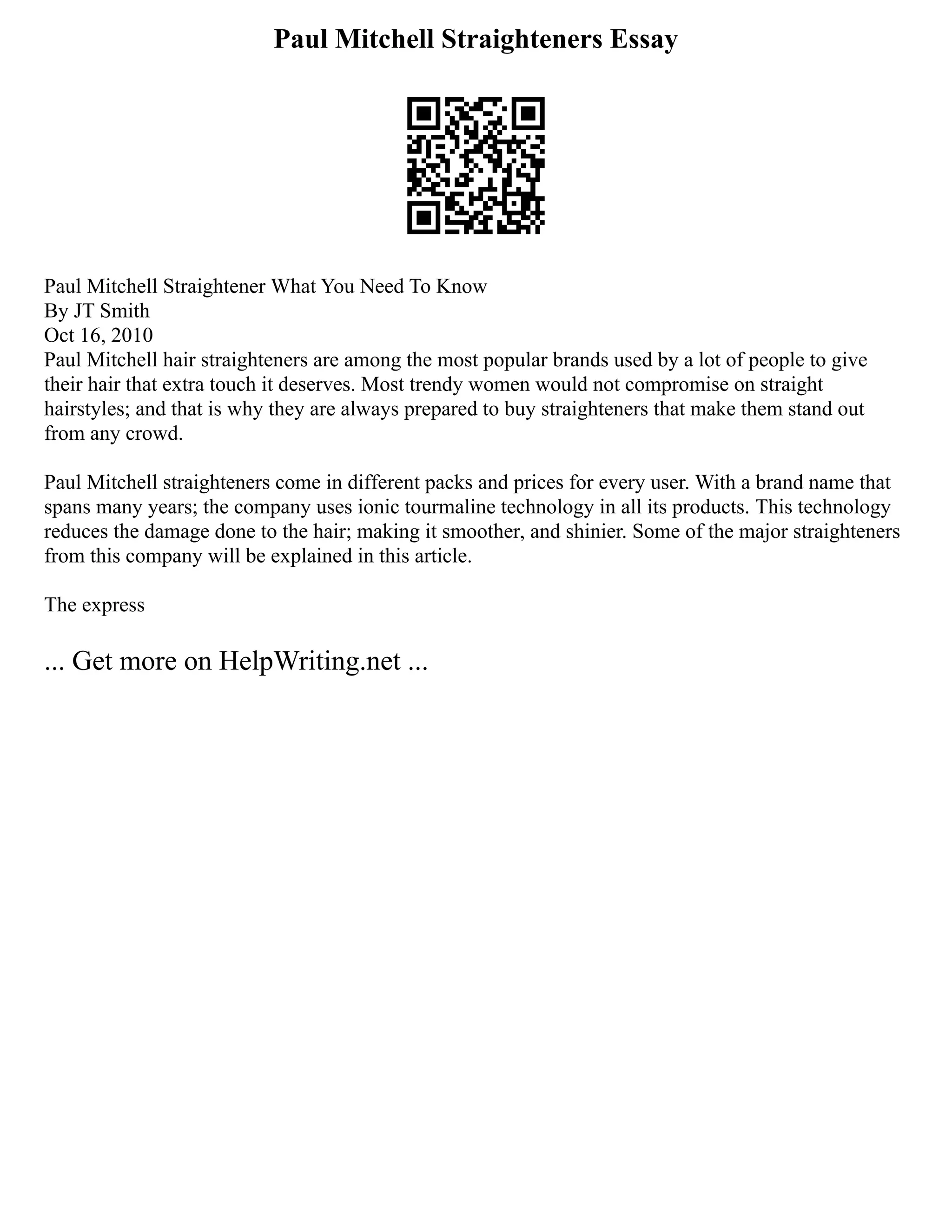 Paul Mitchell Straighteners Essay
Paul Mitchell Straightener What You Need To Know
By JT Smith
Oct 16, 2010
Paul Mitchell hair straighteners are among the most popular brands used by a lot of people to give
their hair that extra touch it deserves. Most trendy women would not compromise on straight
hairstyles; and that is why they are always prepared to buy straighteners that make them stand out
from any crowd.
Paul Mitchell straighteners come in different packs and prices for every user. With a brand name that
spans many years; the company uses ionic tourmaline technology in all its products. This technology
reduces the damage done to the hair; making it smoother, and shinier. Some of the major straighteners
from this company will be explained in this article.
The express
... Get more on HelpWriting.net ...
 