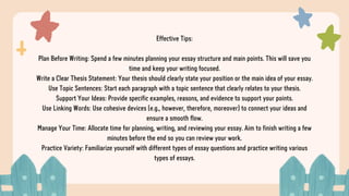 Effective Tips:
Plan Before Writing: Spend a few minutes planning your essay structure and main points. This will save you
time and keep your writing focused.
Write a Clear Thesis Statement: Your thesis should clearly state your position or the main idea of your essay.
Use Topic Sentences: Start each paragraph with a topic sentence that clearly relates to your thesis.
Support Your Ideas: Provide specific examples, reasons, and evidence to support your points.
Use Linking Words: Use cohesive devices (e.g., however, therefore, moreover) to connect your ideas and
ensure a smooth flow.
Manage Your Time: Allocate time for planning, writing, and reviewing your essay. Aim to finish writing a few
minutes before the end so you can review your work.
Practice Variety: Familiarize yourself with different types of essay questions and practice writing various
types of essays.
 