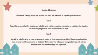 Duration: 60 minutes
The General Training Writing test includes two tasks that are based on topics of general interest.
Task 1
You will be presented with a situation and asked to write a letter requesting information or explaining the situation.
The letter may be personal, semi-formal or formal in style.
Task 2
You will be asked to write an essay in response to a point of view, argument or problem. The essay can be slightly
more personal in style compared to an Academic Writing task. You will support your point of view with relevant
examples from your own knowledge and experience.
 