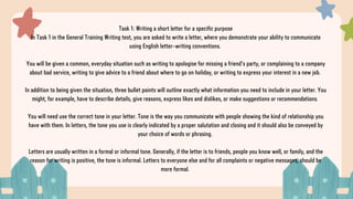 Task 1: Writing a short letter for a specific purpose
In Task 1 in the General Training Writing test, you are asked to write a letter, where you demonstrate your ability to communicate
using English letter-writing conventions.
You will be given a common, everyday situation such as writing to apologise for missing a friend’s party, or complaining to a company
about bad service, writing to give advice to a friend about where to go on holiday, or writing to express your interest in a new job.
In addition to being given the situation, three bullet points will outline exactly what information you need to include in your letter. You
might, for example, have to describe details, give reasons, express likes and dislikes, or make suggestions or recommendations.
You will need use the correct tone in your letter. Tone is the way you communicate with people showing the kind of relationship you
have with them. In letters, the tone you use is clearly indicated by a proper salutation and closing and it should also be conveyed by
your choice of words or phrasing.
Letters are usually written in a formal or informal tone. Generally, if the letter is to friends, people you know well, or family, and the
reason for writing is positive, the tone is informal. Letters to everyone else and for all complaints or negative messages, should be
more formal.
 