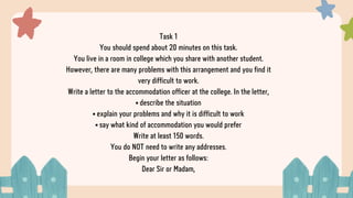 Task 1
You should spend about 20 minutes on this task.
You live in a room in college which you share with another student.
However, there are many problems with this arrangement and you find it
very difficult to work.
Write a letter to the accommodation officer at the college. In the letter,
• describe the situation
• explain your problems and why it is difficult to work
• say what kind of accommodation you would prefer
Write at least 150 words.
You do NOT need to write any addresses.
Begin your letter as follows:
Dear Sir or Madam,
 