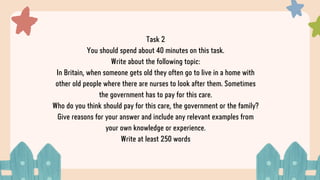 Task 2
You should spend about 40 minutes on this task.
Write about the following topic:
In Britain, when someone gets old they often go to live in a home with
other old people where there are nurses to look after them. Sometimes
the government has to pay for this care.
Who do you think should pay for this care, the government or the family?
Give reasons for your answer and include any relevant examples from
your own knowledge or experience.
Write at least 250 words
 