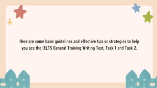 Here are some basic guidelines and effective tips or strategies to help
you ace the IELTS General Training Writing Test, Task 1 and Task 2.
 