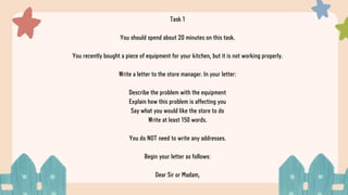 Task 1
You should spend about 20 minutes on this task.
You recently bought a piece of equipment for your kitchen, but it is not working properly.
Write a letter to the store manager. In your letter:
Describe the problem with the equipment
Explain how this problem is affecting you
Say what you would like the store to do
Write at least 150 words.
You do NOT need to write any addresses.
Begin your letter as follows:
Dear Sir or Madam,
 