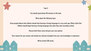 Task 2
You should spend about 40 minutes on this task.
Write about the following topic:
Some people believe that children should start learning a foreign language at a very early age. Others think that
children should begin learning a foreign language only when they start secondary school.
Discuss both these views and give your own opinion.
Give reasons for your answer and include any relevant examples from your own knowledge or experience.
Write at least 250 words.
 