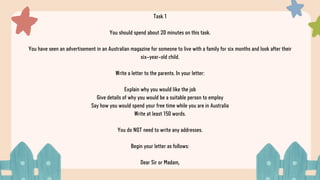 Task 1
You should spend about 20 minutes on this task.
You have seen an advertisement in an Australian magazine for someone to live with a family for six months and look after their
six-year-old child.
Write a letter to the parents. In your letter:
Explain why you would like the job
Give details of why you would be a suitable person to employ
Say how you would spend your free time while you are in Australia
Write at least 150 words.
You do NOT need to write any addresses.
Begin your letter as follows:
Dear Sir or Madam,
 