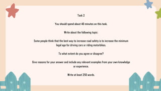 Task 2
You should spend about 40 minutes on this task.
Write about the following topic:
Some people think that the best way to increase road safety is to increase the minimum
legal age for driving cars or riding motorbikes.
To what extent do you agree or disagree?
Give reasons for your answer and include any relevant examples from your own knowledge
or experience.
Write at least 250 words.
 