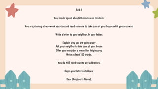 Task 1
You should spend about 20 minutes on this task.
You are planning a two-week vacation and need someone to take care of your house while you are away.
Write a letter to your neighbor. In your letter:
Explain why you are going away
Ask your neighbor to take care of your house
Offer your neighbor a reward for helping you
Write at least 150 words.
You do NOT need to write any addresses.
Begin your letter as follows:
Dear [Neighbor's Name],
 