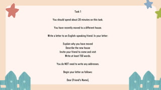 Task 1
You should spend about 20 minutes on this task.
You have recently moved to a different house.
Write a letter to an English-speaking friend. In your letter:
Explain why you have moved
Describe the new house
Invite your friend to come and visit
Write at least 150 words.
You do NOT need to write any addresses.
Begin your letter as follows:
Dear [Friend's Name],
 