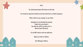 Task 1
You should spend about 20 minutes on this task.
You missed an important meeting at work last week due to a family emergency.
Write a letter to your manager. In your letter:
Apologize for not attending the meeting
Explain why you missed it
Say what you will do to make up for it
Write at least 150 words.
You do NOT need to write any addresses.
Begin your letter as follows:
Dear [Manager's Name],
 