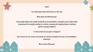Task 2
You should spend about 40 minutes on this task.
Write about the following topic:
Some people believe that unpaid community service should be a compulsory part of high school
programmes (for example working for a charity, improving the neighbourhood or teaching
sports to younger children).
To what extent do you agree or disagree?
Give reasons for your answer and include any relevant examples from your own knowledge or
experience.
Write at least 250 words.
 