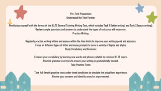 Pre-Test Preparation
Understand the Test Format:
Familiarize yourself with the format of the IELTS General Training Writing Test, which includes Task 1 (letter writing) and Task 2 (essay writing).
Review sample questions and answers to understand the types of tasks you will encounter.
Practice Writing:
Regularly practice writing letters and essays within the time limits to improve your writing speed and accuracy.
Focus on different types of letter and essay prompts to cover a variety of topics and styles.
Study Vocabulary and Grammar:
Enhance your vocabulary by learning new words and phrases related to common IELTS topics.
Practice grammar exercises to ensure your writing is grammatically correct.
Take Practice Tests:
Take full-length practice tests under timed conditions to simulate the actual test experience.
Review your answers and identify areas for improvement.
 