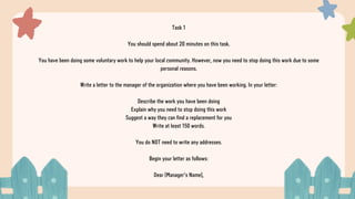 Task 1
You should spend about 20 minutes on this task.
You have been doing some voluntary work to help your local community. However, now you need to stop doing this work due to some
personal reasons.
Write a letter to the manager of the organization where you have been working. In your letter:
Describe the work you have been doing
Explain why you need to stop doing this work
Suggest a way they can find a replacement for you
Write at least 150 words.
You do NOT need to write any addresses.
Begin your letter as follows:
Dear [Manager's Name],
 