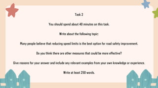 Task 2
You should spend about 40 minutes on this task.
Write about the following topic:
Many people believe that reducing speed limits is the best option for road safety improvement.
Do you think there are other measures that could be more effective?
Give reasons for your answer and include any relevant examples from your own knowledge or experience.
Write at least 250 words.
 
