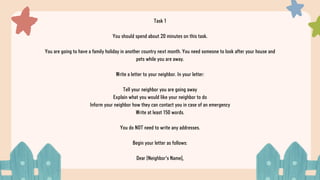 Task 1
You should spend about 20 minutes on this task.
You are going to have a family holiday in another country next month. You need someone to look after your house and
pets while you are away.
Write a letter to your neighbor. In your letter:
Tell your neighbor you are going away
Explain what you would like your neighbor to do
Inform your neighbor how they can contact you in case of an emergency
Write at least 150 words.
You do NOT need to write any addresses.
Begin your letter as follows:
Dear [Neighbor's Name],
 