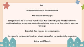 Task 2
You should spend about 40 minutes on this task.
Write about the following topic:
Some people think that all university students should study whatever they like. Others believe that they
should only be allowed to study subjects that will be useful in the future, such as those related to science and
technology.
Discuss both these views and give your own opinion.
Give reasons for your answer and include any relevant examples from your own knowledge or experience.
Write at least 250 words.
 